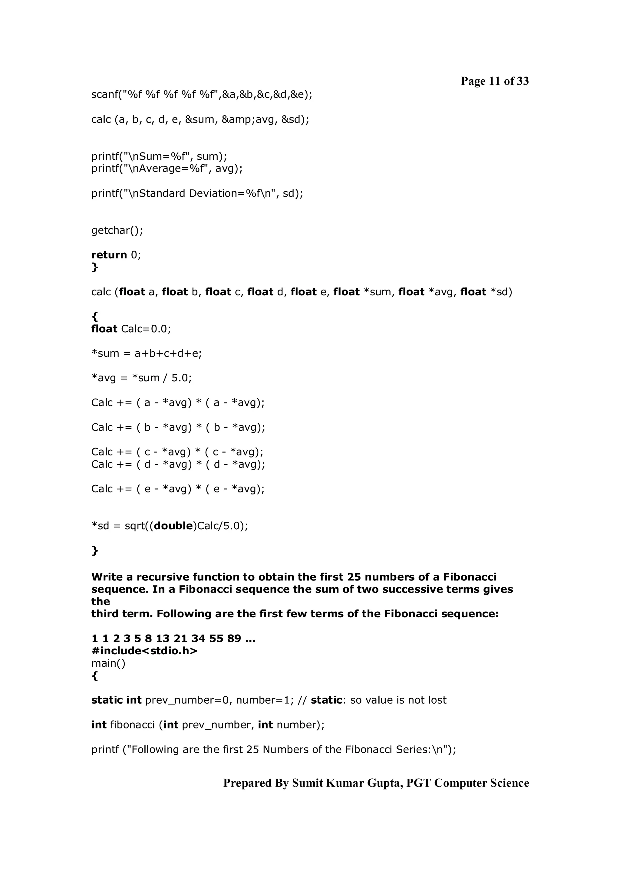 Page 11 of 33
scanf("%f %f %f %f %f",&a,&b,&c,&d,&e);

calc (a, b, c, d, e, &sum, &amp;avg, &sd);


printf("nSum=%f", sum);
printf("nAverage=%f", avg);

printf("nStandard Deviation=%fn", sd);


getchar();

return 0;
}

calc (float a, float b, float c, float d, float e, float *sum, float *avg, float *sd)

{
float Calc=0.0;

*sum = a+b+c+d+e;

*avg = *sum / 5.0;

Calc += ( a - *avg) * ( a - *avg);

Calc += ( b - *avg) * ( b - *avg);

Calc += ( c - *avg) * ( c - *avg);
Calc += ( d - *avg) * ( d - *avg);

Calc += ( e - *avg) * ( e - *avg);


*sd = sqrt((double)Calc/5.0);

}

Write a recursive function to obtain the first 25 numbers of a Fibonacci
sequence. In a Fibonacci sequence the sum of two successive terms gives
the
third term. Following are the first few terms of the Fibonacci sequence:

1 1 2 3 5 8 13 21 34 55 89 ...
#include<stdio.h>
main()
{

static int prev_number=0, number=1; // static: so value is not lost

int fibonacci (int prev_number, int number);

printf ("Following are the first 25 Numbers of the Fibonacci Series:n");


                          Prepared By Sumit Kumar Gupta, PGT Computer Science
 