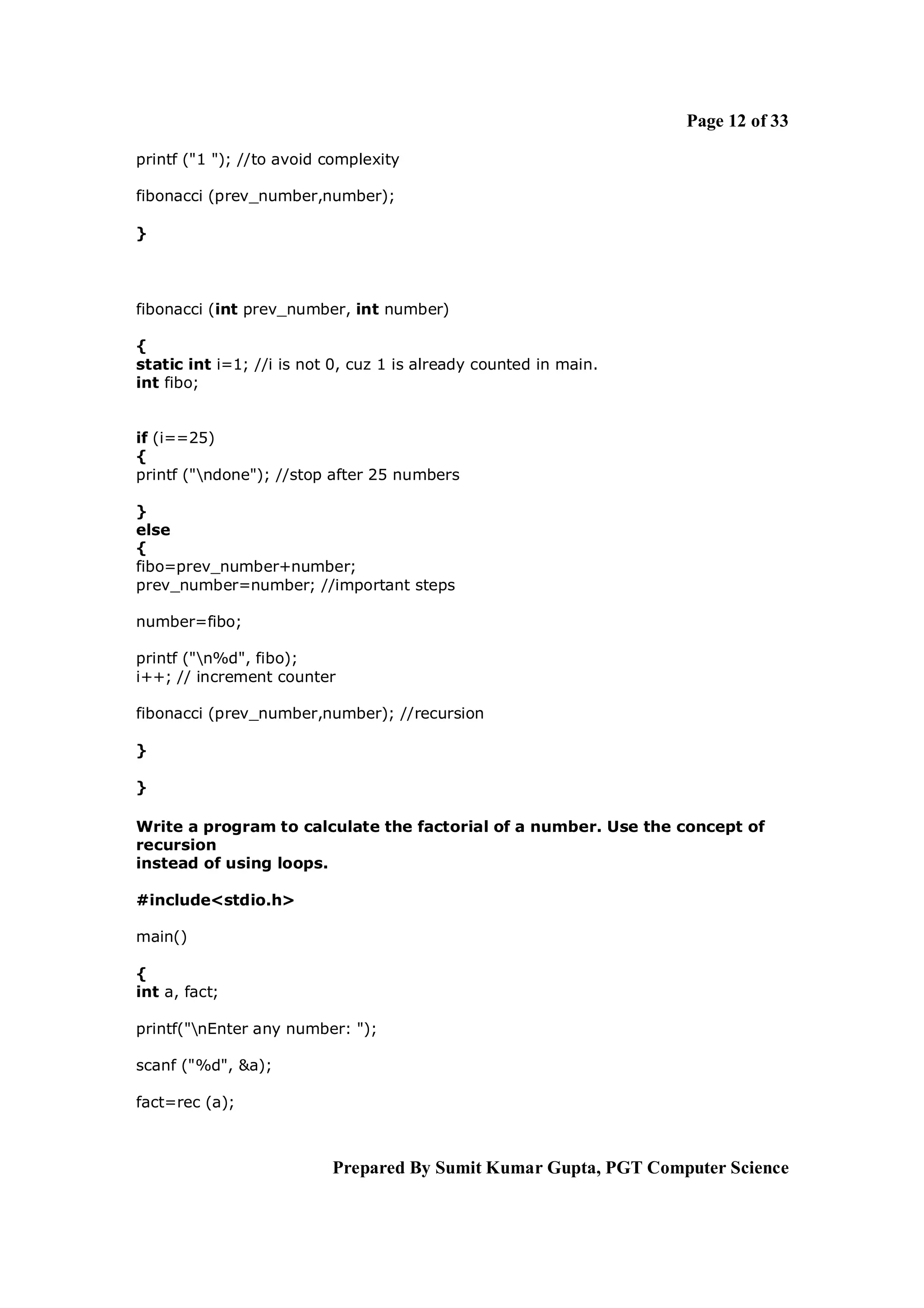 Page 12 of 33

printf ("1 "); //to avoid complexity

fibonacci (prev_number,number);

}



fibonacci (int prev_number, int number)

{
static int i=1; //i is not 0, cuz 1 is already counted in main.
int fibo;


if (i==25)
{
printf ("ndone"); //stop after 25 numbers

}
else
{
fibo=prev_number+number;
prev_number=number; //important steps

number=fibo;

printf ("n%d", fibo);
i++; // increment counter

fibonacci (prev_number,number); //recursion

}

}

Write a program to calculate the factorial of a number. Use the concept of
recursion
instead of using loops.

#include<stdio.h>

main()

{
int a, fact;

printf("nEnter any number: ");

scanf ("%d", &a);

fact=rec (a);



                          Prepared By Sumit Kumar Gupta, PGT Computer Science
 