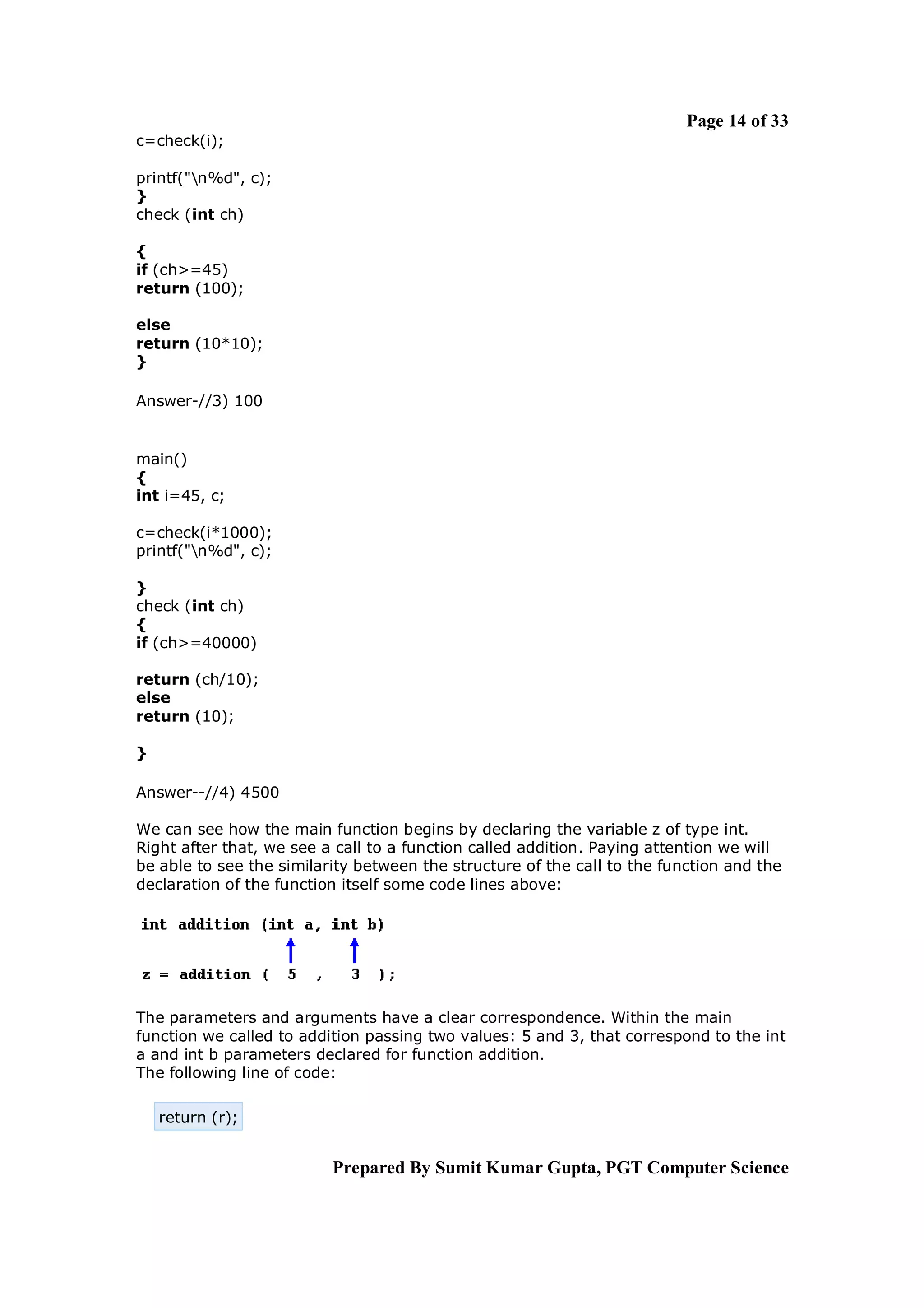 Page 14 of 33
c=check(i);

printf("n%d", c);
}
check (int ch)

{
if (ch>=45)
return (100);

else
return (10*10);
}

Answer-//3) 100


main()
{
int i=45, c;

c=check(i*1000);
printf("n%d", c);

}
check (int ch)
{
if (ch>=40000)

return (ch/10);
else
return (10);

}

Answer--//4) 4500

We can see how the main function begins by declaring the variable z of type int.
Right after that, we see a call to a function called addition. Paying attention we will
be able to see the similarity between the structure of the call to the function and the
declaration of the function itself some code lines above:




The parameters and arguments have a clear correspondence. Within the main
function we called to addition passing two values: 5 and 3, that correspond to the int
a and int b parameters declared for function addition.
The following line of code:

    return (r);


                          Prepared By Sumit Kumar Gupta, PGT Computer Science
 