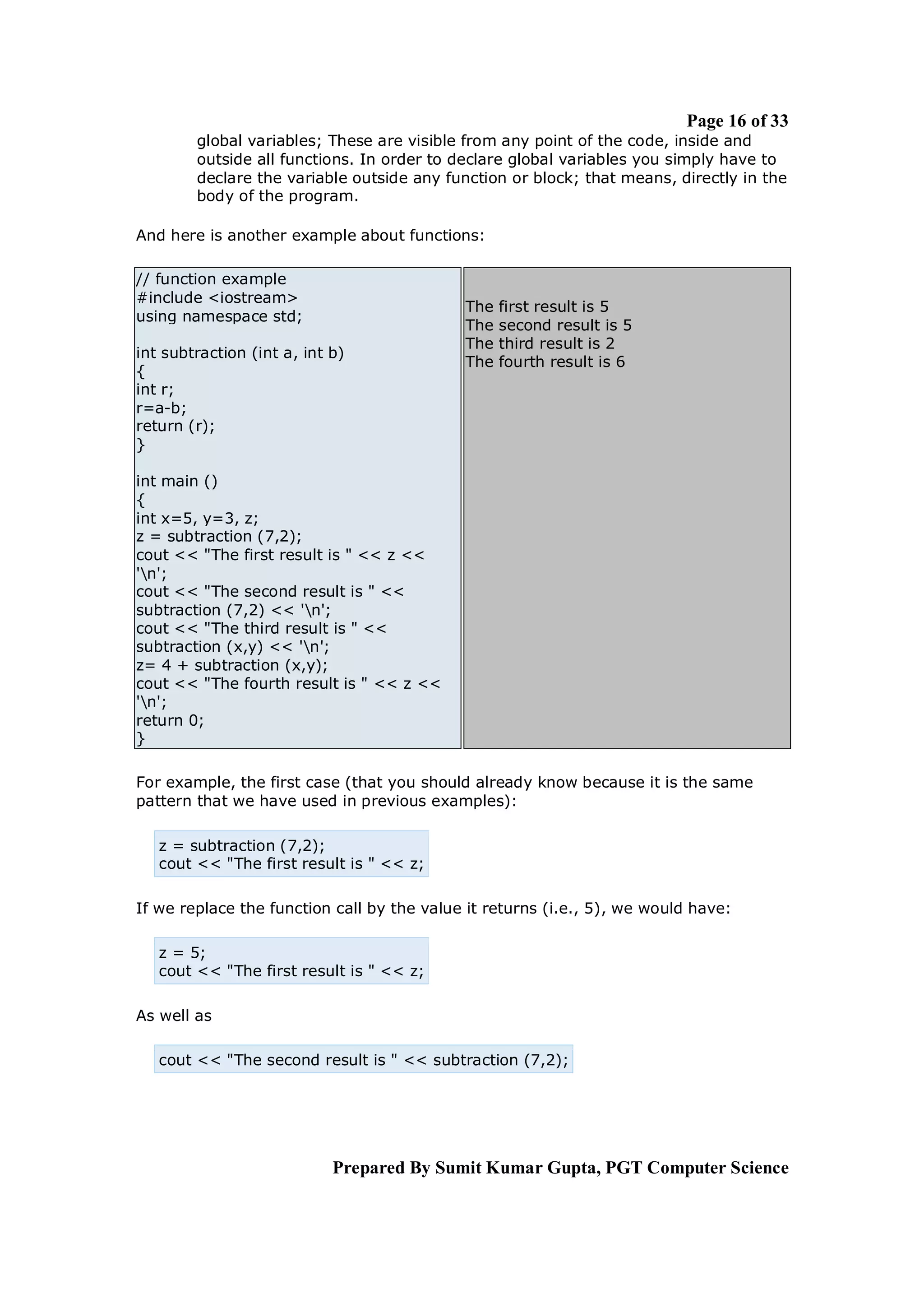 Page 16 of 33
        global variables; These are visible from any point of the code, inside and
        outside all functions. In order to declare global variables you simply have to
        declare the variable outside any function or block; that means, directly in the
        body of the program.

And here is another example about functions:

// function example
#include <iostream>
                                            The   first result is 5
using namespace std;
                                            The   second result is 5
                                            The   third result is 2
int subtraction (int a, int b)
                                            The   fourth result is 6
{
int r;
r=a-b;
return (r);
}

int main ()
{
int x=5, y=3, z;
z = subtraction (7,2);
cout << "The first result is " << z <<
'n';
cout << "The second result is " <<
subtraction (7,2) << 'n';
cout << "The third result is " <<
subtraction (x,y) << 'n';
z= 4 + subtraction (x,y);
cout << "The fourth result is " << z <<
'n';
return 0;
}

For example, the first case (that you should already know because it is the same
pattern that we have used in previous examples):

   z = subtraction (7,2);
   cout << "The first result is " << z;

If we replace the function call by the value it returns (i.e., 5), we would have:

   z = 5;
   cout << "The first result is " << z;

As well as

   cout << "The second result is " << subtraction (7,2);




                            Prepared By Sumit Kumar Gupta, PGT Computer Science
 