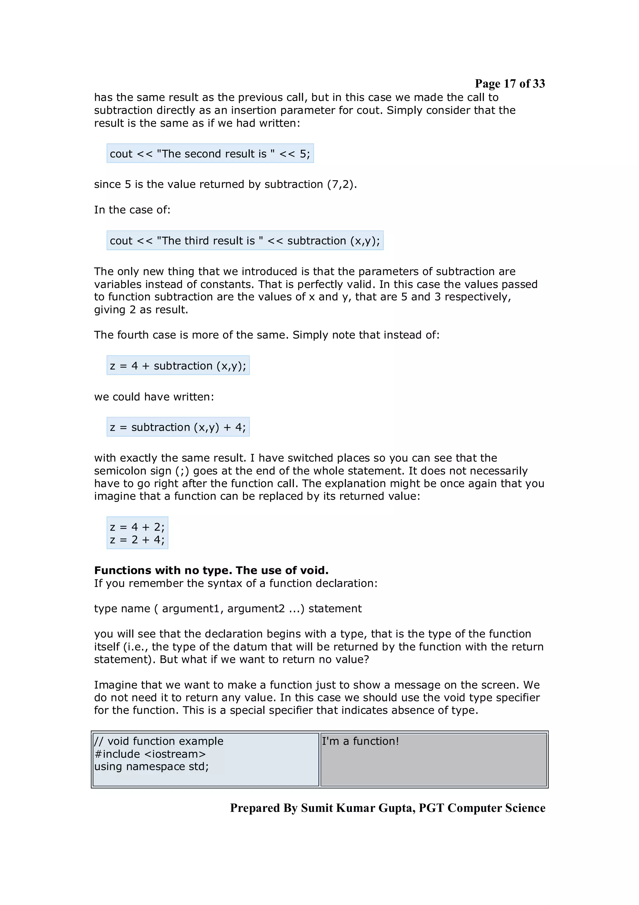 Page 17 of 33
has the same result as the previous call, but in this case we made the call to
subtraction directly as an insertion parameter for cout. Simply consider that the
result is the same as if we had written:

   cout << "The second result is " << 5;

since 5 is the value returned by subtraction (7,2).

In the case of:

   cout << "The third result is " << subtraction (x,y);

The only new thing that we introduced is that the parameters of subtraction are
variables instead of constants. That is perfectly valid. In this case the values passed
to function subtraction are the values of x and y, that are 5 and 3 respectively,
giving 2 as result.

The fourth case is more of the same. Simply note that instead of:

   z = 4 + subtraction (x,y);

we could have written:

   z = subtraction (x,y) + 4;

with exactly the same result. I have switched places so you can see that the
semicolon sign (;) goes at the end of the whole statement. It does not necessarily
have to go right after the function call. The explanation might be once again that you
imagine that a function can be replaced by its returned value:

   z = 4 + 2;
   z = 2 + 4;

Functions with no type. The use of void.
If you remember the syntax of a function declaration:

type name ( argument1, argument2 ...) statement

you will see that the declaration begins with a type, that is the type of the function
itself (i.e., the type of the datum that will be returned by the function with the return
statement). But what if we want to return no value?

Imagine that we want to make a function just to show a message on the screen. We
do not need it to return any value. In this case we should use the void type specifier
for the function. This is a special specifier that indicates absence of type.

// void function example                     I'm a function!
#include <iostream>
using namespace std;


                           Prepared By Sumit Kumar Gupta, PGT Computer Science
 