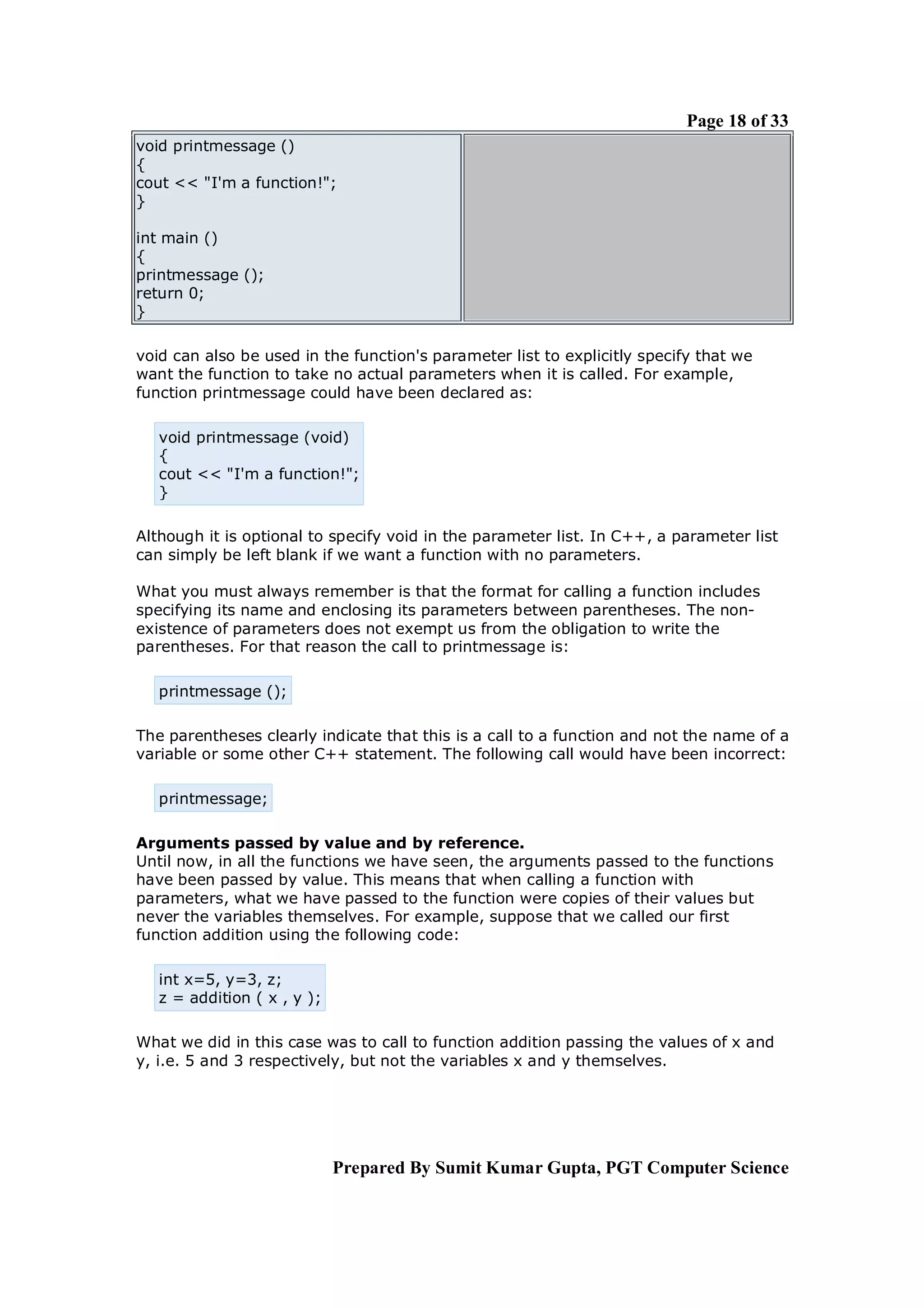 Page 18 of 33
void printmessage ()
{
cout << "I'm a function!";
}

int main ()
{
printmessage ();
return 0;
}

void can also be used in the function's parameter list to explicitly specify that we
want the function to take no actual parameters when it is called. For example,
function printmessage could have been declared as:

   void printmessage (void)
   {
   cout << "I'm a function!";
   }

Although it is optional to specify void in the parameter list. In C++, a parameter list
can simply be left blank if we want a function with no parameters.

What you must always remember is that the format for calling a function includes
specifying its name and enclosing its parameters between parentheses. The non-
existence of parameters does not exempt us from the obligation to write the
parentheses. For that reason the call to printmessage is:

   printmessage ();

The parentheses clearly indicate that this is a call to a function and not the name of a
variable or some other C++ statement. The following call would have been incorrect:

   printmessage;

Arguments passed by value and by reference.
Until now, in all the functions we have seen, the arguments passed to the functions
have been passed by value. This means that when calling a function with
parameters, what we have passed to the function were copies of their values but
never the variables themselves. For example, suppose that we called our first
function addition using the following code:

   int x=5, y=3, z;
   z = addition ( x , y );

What we did in this case was to call to function addition passing the values of x and
y, i.e. 5 and 3 respectively, but not the variables x and y themselves.




                             Prepared By Sumit Kumar Gupta, PGT Computer Science
 