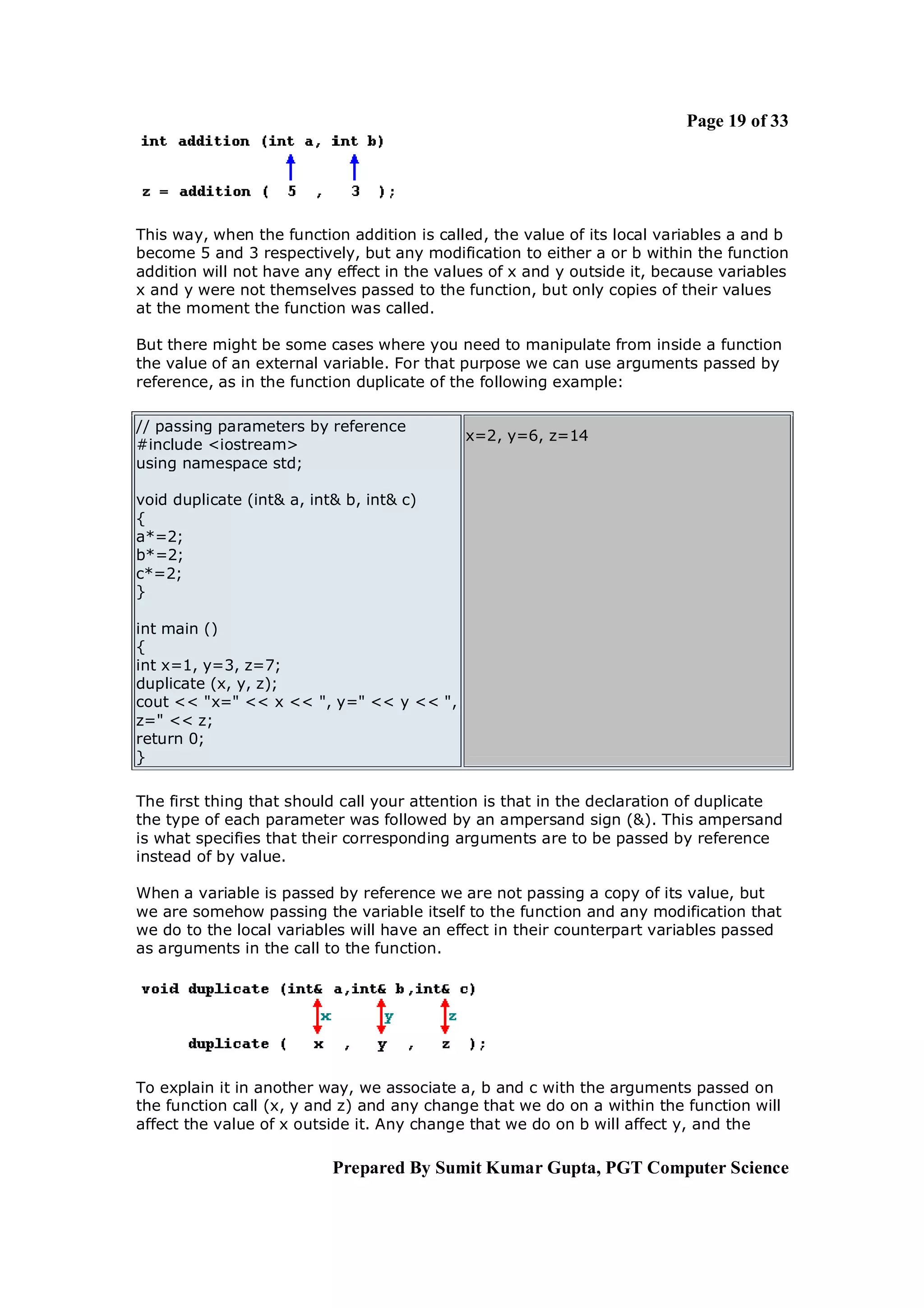 Page 19 of 33




This way, when the function addition is called, the value of its local variables a and b
become 5 and 3 respectively, but any modification to either a or b within the function
addition will not have any effect in the values of x and y outside it, because variables
x and y were not themselves passed to the function, but only copies of their values
at the moment the function was called.

But there might be some cases where you need to manipulate from inside a function
the value of an external variable. For that purpose we can use arguments passed by
reference, as in the function duplicate of the following example:

// passing parameters by reference
                                            x=2, y=6, z=14
#include <iostream>
using namespace std;

void duplicate (int& a, int& b, int& c)
{
a*=2;
b*=2;
c*=2;
}

int main ()
{
int x=1, y=3, z=7;
duplicate (x, y, z);
cout << "x=" << x << ", y=" << y << ",
z=" << z;
return 0;
}

The first thing that should call your attention is that in the declaration of duplicate
the type of each parameter was followed by an ampersand sign (&). This ampersand
is what specifies that their corresponding arguments are to be passed by reference
instead of by value.

When a variable is passed by reference we are not passing a copy of its value, but
we are somehow passing the variable itself to the function and any modification that
we do to the local variables will have an effect in their counterpart variables passed
as arguments in the call to the function.




To explain it in another way, we associate a, b and c with the arguments passed on
the function call (x, y and z) and any change that we do on a within the function will
affect the value of x outside it. Any change that we do on b will affect y, and the

                           Prepared By Sumit Kumar Gupta, PGT Computer Science
 