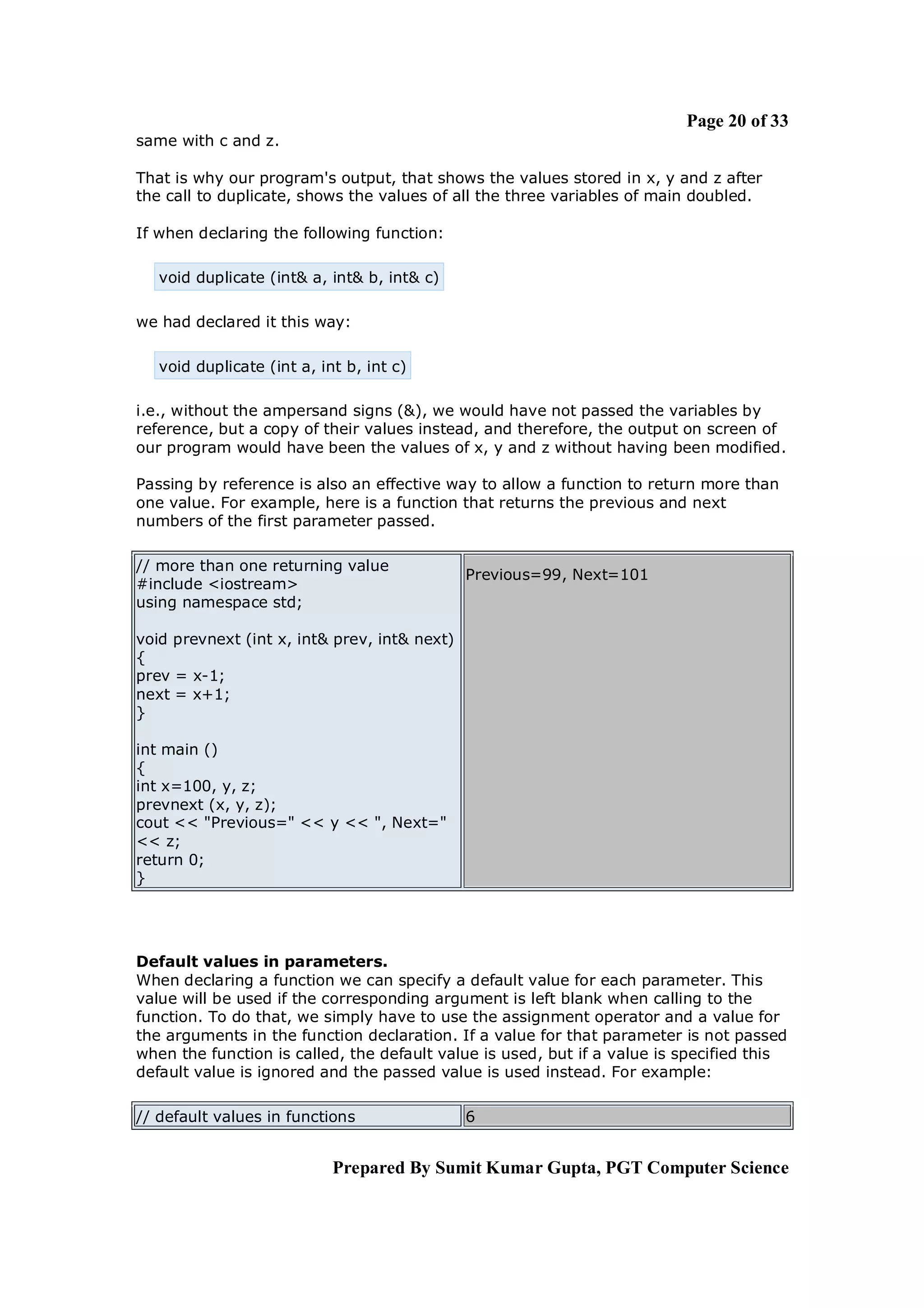 Page 20 of 33
same with c and z.

That is why our program's output, that shows the values stored in x, y and z after
the call to duplicate, shows the values of all the three variables of main doubled.

If when declaring the following function:

   void duplicate (int& a, int& b, int& c)

we had declared it this way:

   void duplicate (int a, int b, int c)

i.e., without the ampersand signs (&), we would have not passed the variables by
reference, but a copy of their values instead, and therefore, the output on screen of
our program would have been the values of x, y and z without having been modified.

Passing by reference is also an effective way to allow a function to return more than
one value. For example, here is a function that returns the previous and next
numbers of the first parameter passed.

// more than one returning value
                                              Previous=99, Next=101
#include <iostream>
using namespace std;

void prevnext (int x, int& prev, int& next)
{
prev = x-1;
next = x+1;
}

int main ()
{
int x=100, y, z;
prevnext (x, y, z);
cout << "Previous=" << y << ", Next="
<< z;
return 0;
}




Default values in parameters.
When declaring a function we can specify a default value for each parameter. This
value will be used if the corresponding argument is left blank when calling to the
function. To do that, we simply have to use the assignment operator and a value for
the arguments in the function declaration. If a value for that parameter is not passed
when the function is called, the default value is used, but if a value is specified this
default value is ignored and the passed value is used instead. For example:

// default values in functions                6


                            Prepared By Sumit Kumar Gupta, PGT Computer Science
 