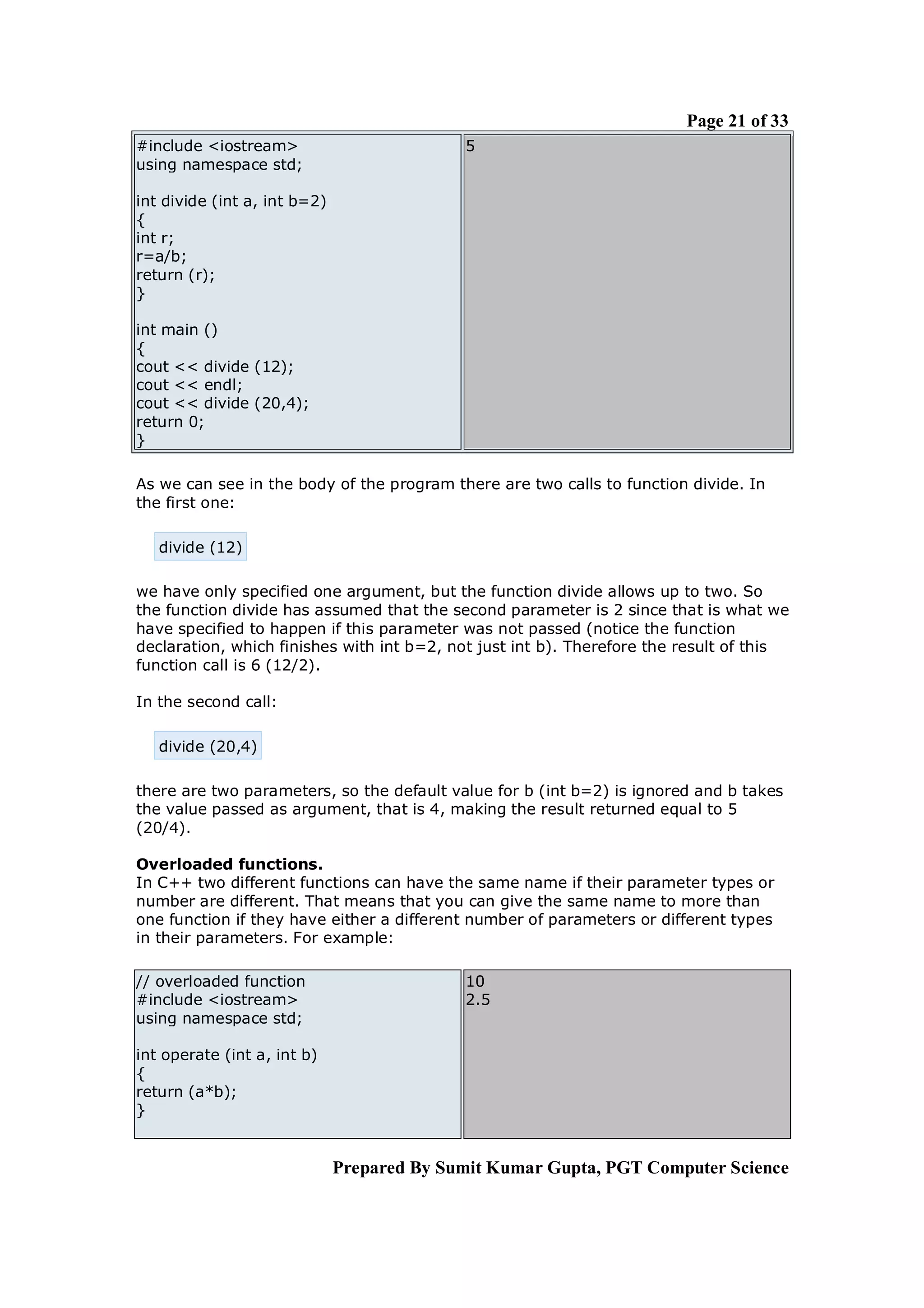 Page 21 of 33
#include <iostream>                         5
using namespace std;

int divide (int a, int b=2)
{
int r;
r=a/b;
return (r);
}

int main ()
{
cout << divide (12);
cout << endl;
cout << divide (20,4);
return 0;
}

As we can see in the body of the program there are two calls to function divide. In
the first one:

   divide (12)

we have only specified one argument, but the function divide allows up to two. So
the function divide has assumed that the second parameter is 2 since that is what we
have specified to happen if this parameter was not passed (notice the function
declaration, which finishes with int b=2, not just int b). Therefore the result of this
function call is 6 (12/2).

In the second call:

   divide (20,4)

there are two parameters, so the default value for b (int b=2) is ignored and b takes
the value passed as argument, that is 4, making the result returned equal to 5
(20/4).

Overloaded functions.
In C++ two different functions can have the same name if their parameter types or
number are different. That means that you can give the same name to more than
one function if they have either a different number of parameters or different types
in their parameters. For example:

// overloaded function                      10
#include <iostream>                         2.5
using namespace std;

int operate (int a, int b)
{
return (a*b);
}


                              Prepared By Sumit Kumar Gupta, PGT Computer Science
 