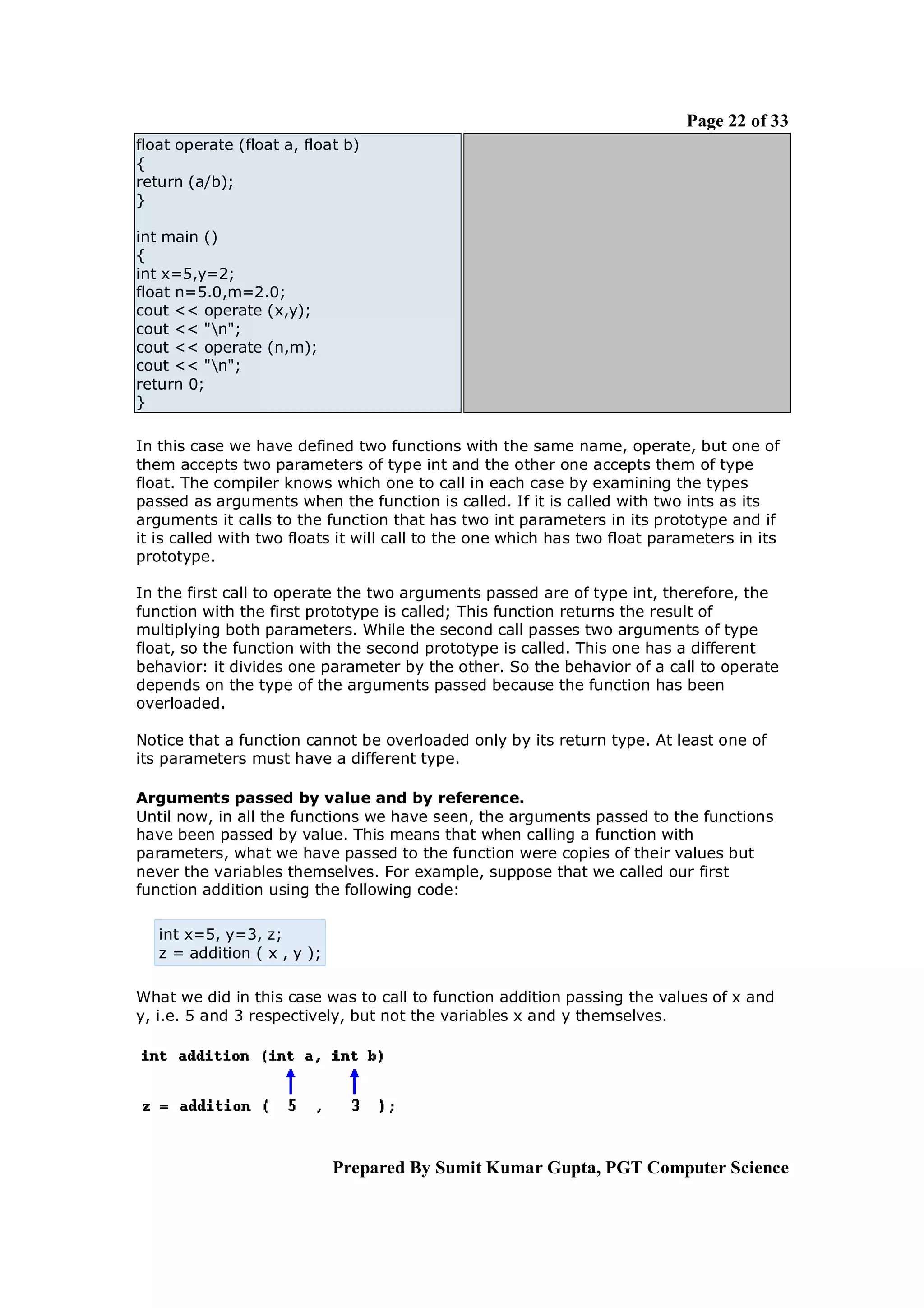 Page 22 of 33
float operate (float a, float b)
{
return (a/b);
}

int main ()
{
int x=5,y=2;
float n=5.0,m=2.0;
cout << operate (x,y);
cout << "n";
cout << operate (n,m);
cout << "n";
return 0;
}

In this case we have defined two functions with the same name, operate, but one of
them accepts two parameters of type int and the other one accepts them of type
float. The compiler knows which one to call in each case by examining the types
passed as arguments when the function is called. If it is called with two ints as its
arguments it calls to the function that has two int parameters in its prototype and if
it is called with two floats it will call to the one which has two float parameters in its
prototype.

In the first call to operate the two arguments passed are of type int, therefore, the
function with the first prototype is called; This function returns the result of
multiplying both parameters. While the second call passes two arguments of type
float, so the function with the second prototype is called. This one has a different
behavior: it divides one parameter by the other. So the behavior of a call to operate
depends on the type of the arguments passed because the function has been
overloaded.

Notice that a function cannot be overloaded only by its return type. At least one of
its parameters must have a different type.

Arguments passed by value and by reference.
Until now, in all the functions we have seen, the arguments passed to the functions
have been passed by value. This means that when calling a function with
parameters, what we have passed to the function were copies of their values but
never the variables themselves. For example, suppose that we called our first
function addition using the following code:

   int x=5, y=3, z;
   z = addition ( x , y );

What we did in this case was to call to function addition passing the values of x and
y, i.e. 5 and 3 respectively, but not the variables x and y themselves.




                             Prepared By Sumit Kumar Gupta, PGT Computer Science
 