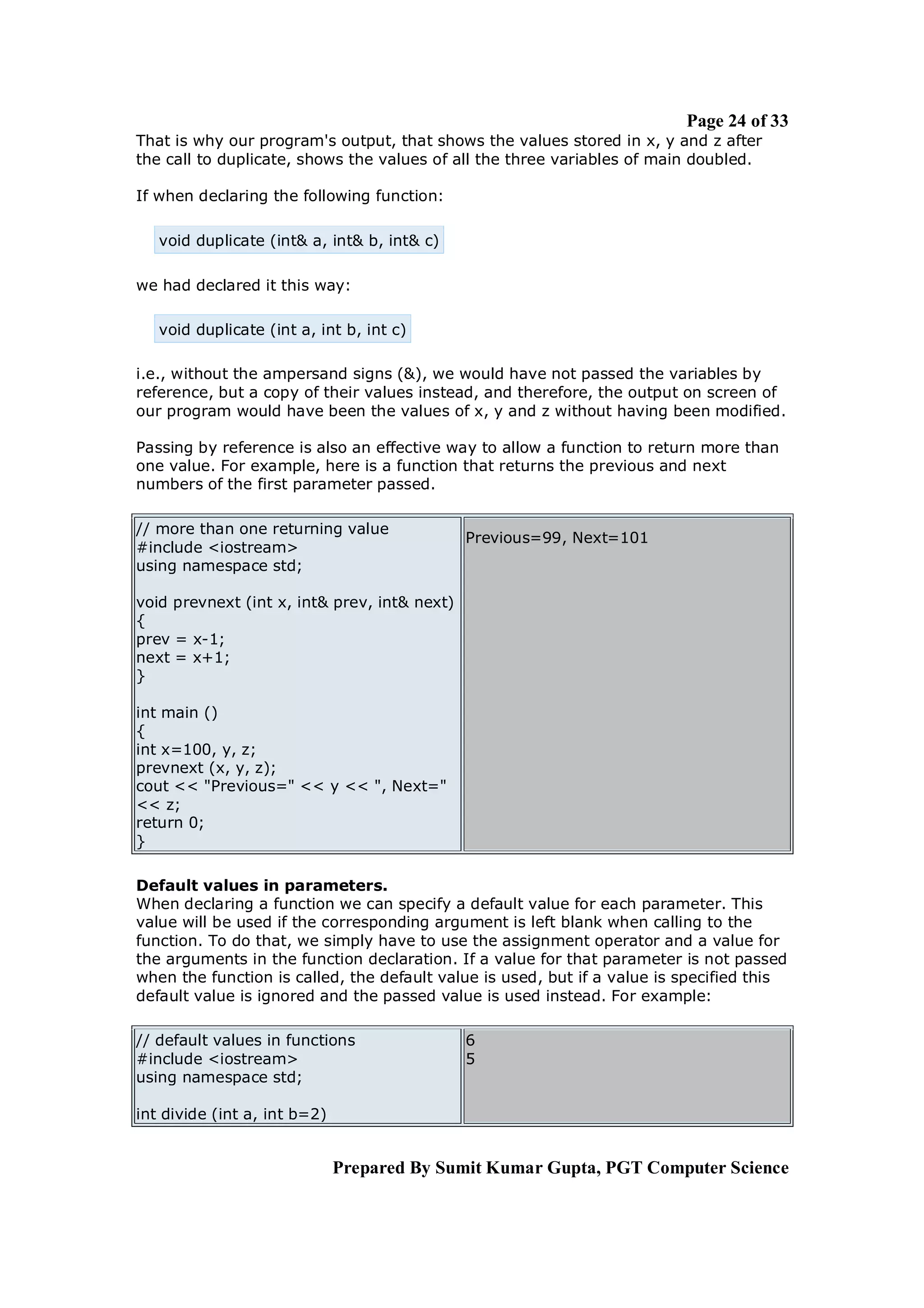 Page 24 of 33
That is why our program's output, that shows the values stored in x, y and z after
the call to duplicate, shows the values of all the three variables of main doubled.

If when declaring the following function:

   void duplicate (int& a, int& b, int& c)

we had declared it this way:

   void duplicate (int a, int b, int c)

i.e., without the ampersand signs (&), we would have not passed the variables by
reference, but a copy of their values instead, and therefore, the output on screen of
our program would have been the values of x, y and z without having been modified.

Passing by reference is also an effective way to allow a function to return more than
one value. For example, here is a function that returns the previous and next
numbers of the first parameter passed.

// more than one returning value
                                              Previous=99, Next=101
#include <iostream>
using namespace std;

void prevnext (int x, int& prev, int& next)
{
prev = x-1;
next = x+1;
}

int main ()
{
int x=100, y, z;
prevnext (x, y, z);
cout << "Previous=" << y << ", Next="
<< z;
return 0;
}

Default values in parameters.
When declaring a function we can specify a default value for each parameter. This
value will be used if the corresponding argument is left blank when calling to the
function. To do that, we simply have to use the assignment operator and a value for
the arguments in the function declaration. If a value for that parameter is not passed
when the function is called, the default value is used, but if a value is specified this
default value is ignored and the passed value is used instead. For example:

// default values in functions                6
#include <iostream>                           5
using namespace std;

int divide (int a, int b=2)


                              Prepared By Sumit Kumar Gupta, PGT Computer Science
 