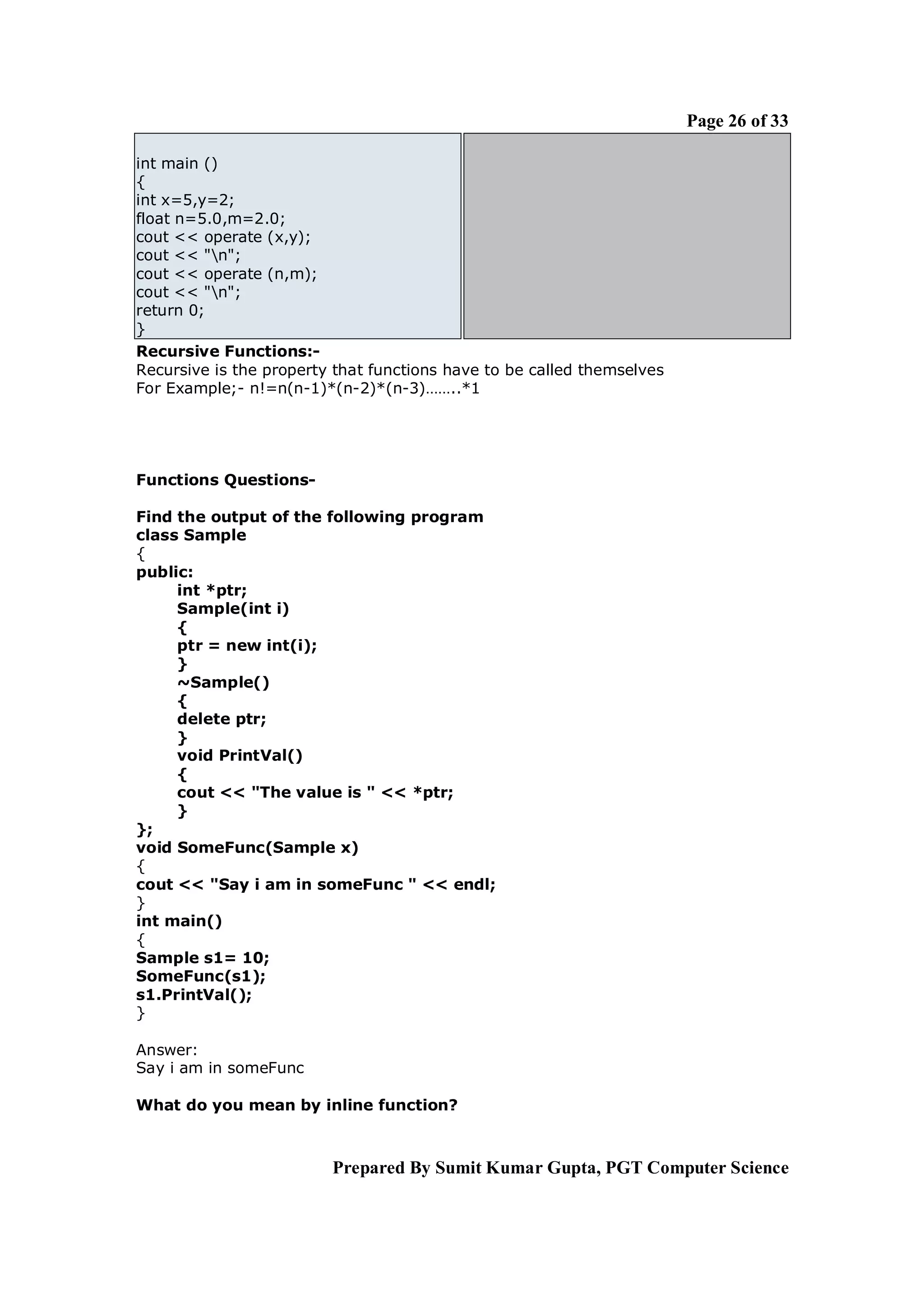 Page 26 of 33

int main ()
{
int x=5,y=2;
float n=5.0,m=2.0;
cout << operate (x,y);
cout << "n";
cout << operate (n,m);
cout << "n";
return 0;
}
Recursive Functions:-
Recursive is the property that functions have to be called themselves
For Example;- n!=n(n-1)*(n-2)*(n-3)……..*1




Functions Questions-

Find the output of the following program
class Sample
{
public:
     int *ptr;
     Sample(int i)
     {
     ptr = new int(i);
     }
     ~Sample()
     {
     delete ptr;
     }
     void PrintVal()
     {
     cout << "The value is " << *ptr;
     }
};
void SomeFunc(Sample x)
{
cout << "Say i am in someFunc " << endl;
}
int main()
{
Sample s1= 10;
SomeFunc(s1);
s1.PrintVal();
}

Answer:
Say i am in someFunc

What do you mean by inline function?



                         Prepared By Sumit Kumar Gupta, PGT Computer Science
 