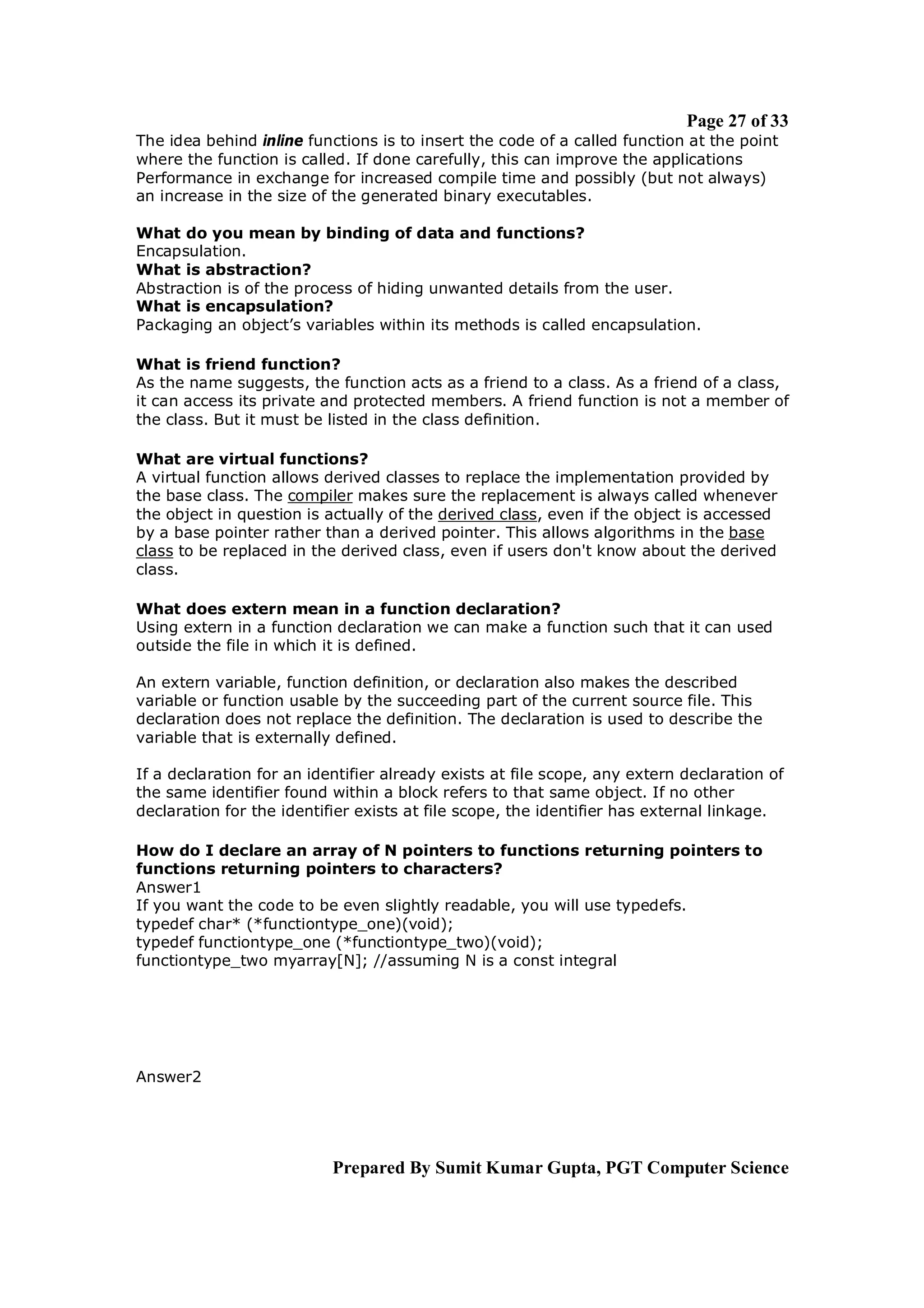 Page 27 of 33
The idea behind inline functions is to insert the code of a called function at the point
where the function is called. If done carefully, this can improve the applications
Performance in exchange for increased compile time and possibly (but not always)
an increase in the size of the generated binary executables.

What do you mean by binding of data and functions?
Encapsulation.
What is abstraction?
Abstraction is of the process of hiding unwanted details from the user.
What is encapsulation?
Packaging an object’s variables within its methods is called encapsulation.

What is friend function?
As the name suggests, the function acts as a friend to a class. As a friend of a class,
it can access its private and protected members. A friend function is not a member of
the class. But it must be listed in the class definition.

What are virtual functions?
A virtual function allows derived classes to replace the implementation provided by
the base class. The compiler makes sure the replacement is always called whenever
the object in question is actually of the derived class, even if the object is accessed
by a base pointer rather than a derived pointer. This allows algorithms in the base
class to be replaced in the derived class, even if users don't know about the derived
class.

What does extern mean in a function declaration?
Using extern in a function declaration we can make a function such that it can used
outside the file in which it is defined.

An extern variable, function definition, or declaration also makes the described
variable or function usable by the succeeding part of the current source file. This
declaration does not replace the definition. The declaration is used to describe the
variable that is externally defined.

If a declaration for an identifier already exists at file scope, any extern declaration of
the same identifier found within a block refers to that same object. If no other
declaration for the identifier exists at file scope, the identifier has external linkage.

How do I declare an array of N pointers to functions returning pointers to
functions returning pointers to characters?
Answer1
If you want the code to be even slightly readable, you will use typedefs.
typedef char* (*functiontype_one)(void);
typedef functiontype_one (*functiontype_two)(void);
functiontype_two myarray[N]; //assuming N is a const integral




Answer2




                           Prepared By Sumit Kumar Gupta, PGT Computer Science
 