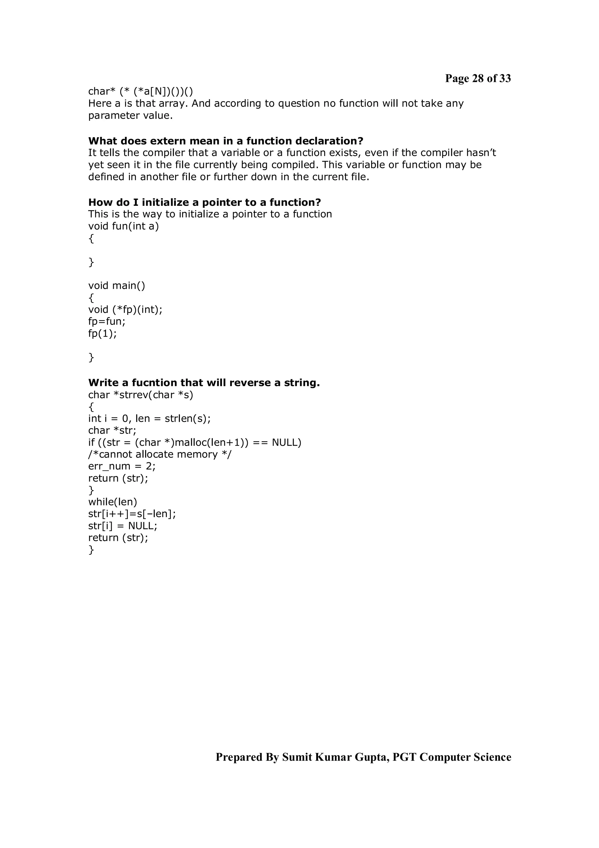 Page 28 of 33
char* (* (*a[N])())()
Here a is that array. And according to question no function will not take any
parameter value.

What does extern mean in a function declaration?
It tells the compiler that a variable or a function exists, even if the compiler hasn’t
yet seen it in the file currently being compiled. This variable or function may be
defined in another file or further down in the current file.

How do I initialize a pointer to a function?
This is the way to initialize a pointer to a function
void fun(int a)
{

}

void main()
{
void (*fp)(int);
fp=fun;
fp(1);

}

Write a fucntion that will reverse a string.
char *strrev(char *s)
{
int i = 0, len = strlen(s);
char *str;
if ((str = (char *)malloc(len+1)) == NULL)
/*cannot allocate memory */
err_num = 2;
return (str);
}
while(len)
str[i++]=s[–len];
str[i] = NULL;
return (str);
}




                           Prepared By Sumit Kumar Gupta, PGT Computer Science
 