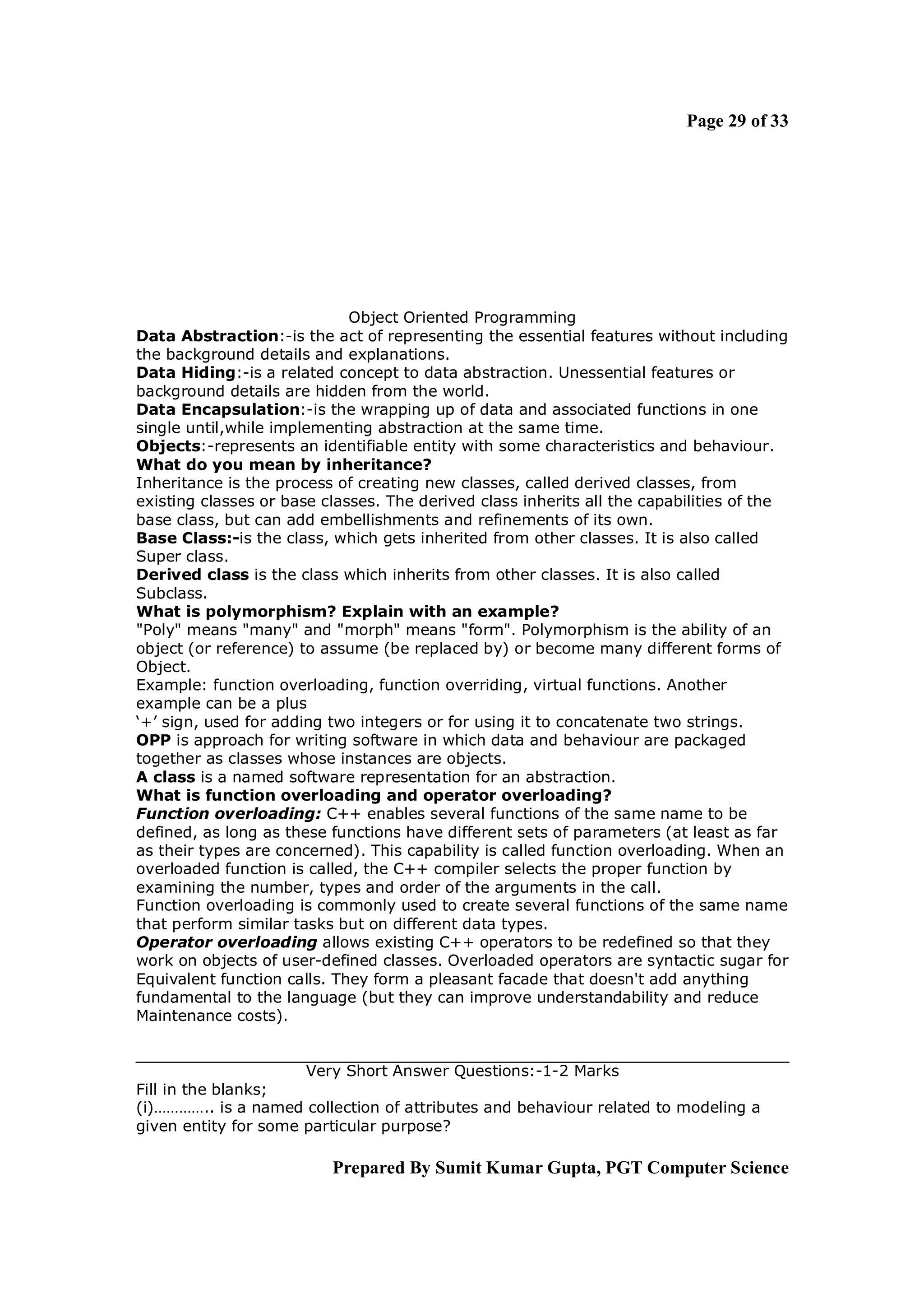 Page 29 of 33




                             Object Oriented Programming
Data Abstraction:-is the act of representing the essential features without including
the background details and explanations.
Data Hiding:-is a related concept to data abstraction. Unessential features or
background details are hidden from the world.
Data Encapsulation:-is the wrapping up of data and associated functions in one
single until,while implementing abstraction at the same time.
Objects:-represents an identifiable entity with some characteristics and behaviour.
What do you mean by inheritance?
Inheritance is the process of creating new classes, called derived classes, from
existing classes or base classes. The derived class inherits all the capabilities of the
base class, but can add embellishments and refinements of its own.
Base Class:-is the class, which gets inherited from other classes. It is also called
Super class.
Derived class is the class which inherits from other classes. It is also called
Subclass.
What is polymorphism? Explain with an example?
"Poly" means "many" and "morph" means "form". Polymorphism is the ability of an
object (or reference) to assume (be replaced by) or become many different forms of
Object.
Example: function overloading, function overriding, virtual functions. Another
example can be a plus
‘+’ sign, used for adding two integers or for using it to concatenate two strings.
OPP is approach for writing software in which data and behaviour are packaged
together as classes whose instances are objects.
A class is a named software representation for an abstraction.
What is function overloading and operator overloading?
Function overloading: C++ enables several functions of the same name to be
defined, as long as these functions have different sets of parameters (at least as far
as their types are concerned). This capability is called function overloading. When an
overloaded function is called, the C++ compiler selects the proper function by
examining the number, types and order of the arguments in the call.
Function overloading is commonly used to create several functions of the same name
that perform similar tasks but on different data types.
Operator overloading allows existing C++ operators to be redefined so that they
work on objects of user-defined classes. Overloaded operators are syntactic sugar for
Equivalent function calls. They form a pleasant facade that doesn't add anything
fundamental to the language (but they can improve understandability and reduce
Maintenance costs).


                      Very Short Answer Questions:-1-2 Marks
Fill in the blanks;
(i)………….. is a named collection of attributes and behaviour related to modeling a
given entity for some particular purpose?

                          Prepared By Sumit Kumar Gupta, PGT Computer Science
 