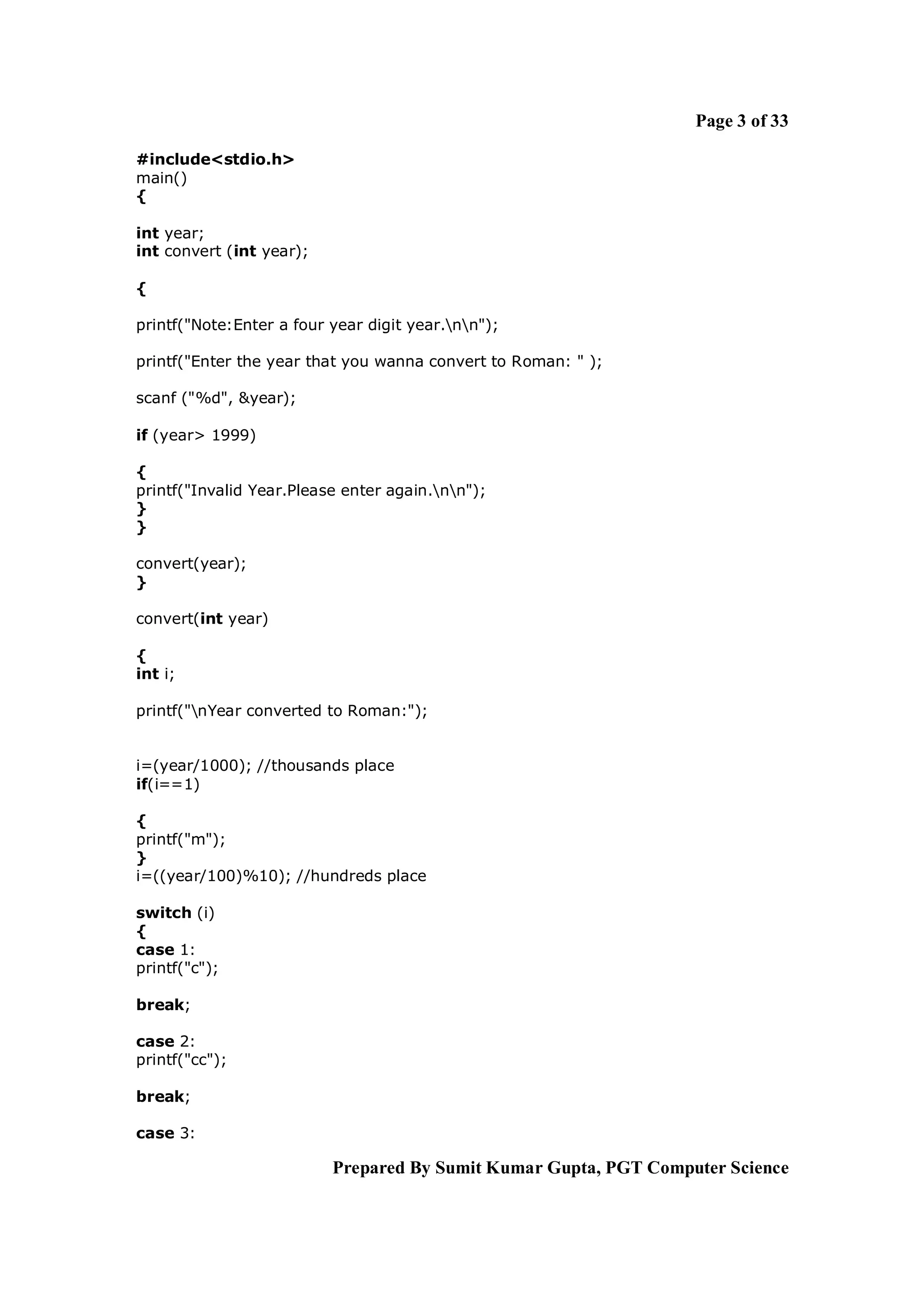 Page 3 of 33

#include<stdio.h>
main()
{

int year;
int convert (int year);

{

printf("Note:Enter a four year digit year.nn");

printf("Enter the year that you wanna convert to Roman: " );

scanf ("%d", &year);

if (year> 1999)

{
printf("Invalid Year.Please enter again.nn");
}
}

convert(year);
}

convert(int year)

{
int i;

printf("nYear converted to Roman:");


i=(year/1000); //thousands place
if(i==1)

{
printf("m");
}
i=((year/100)%10); //hundreds place

switch (i)
{
case 1:
printf("c");

break;

case 2:
printf("cc");

break;

case 3:

                          Prepared By Sumit Kumar Gupta, PGT Computer Science
 