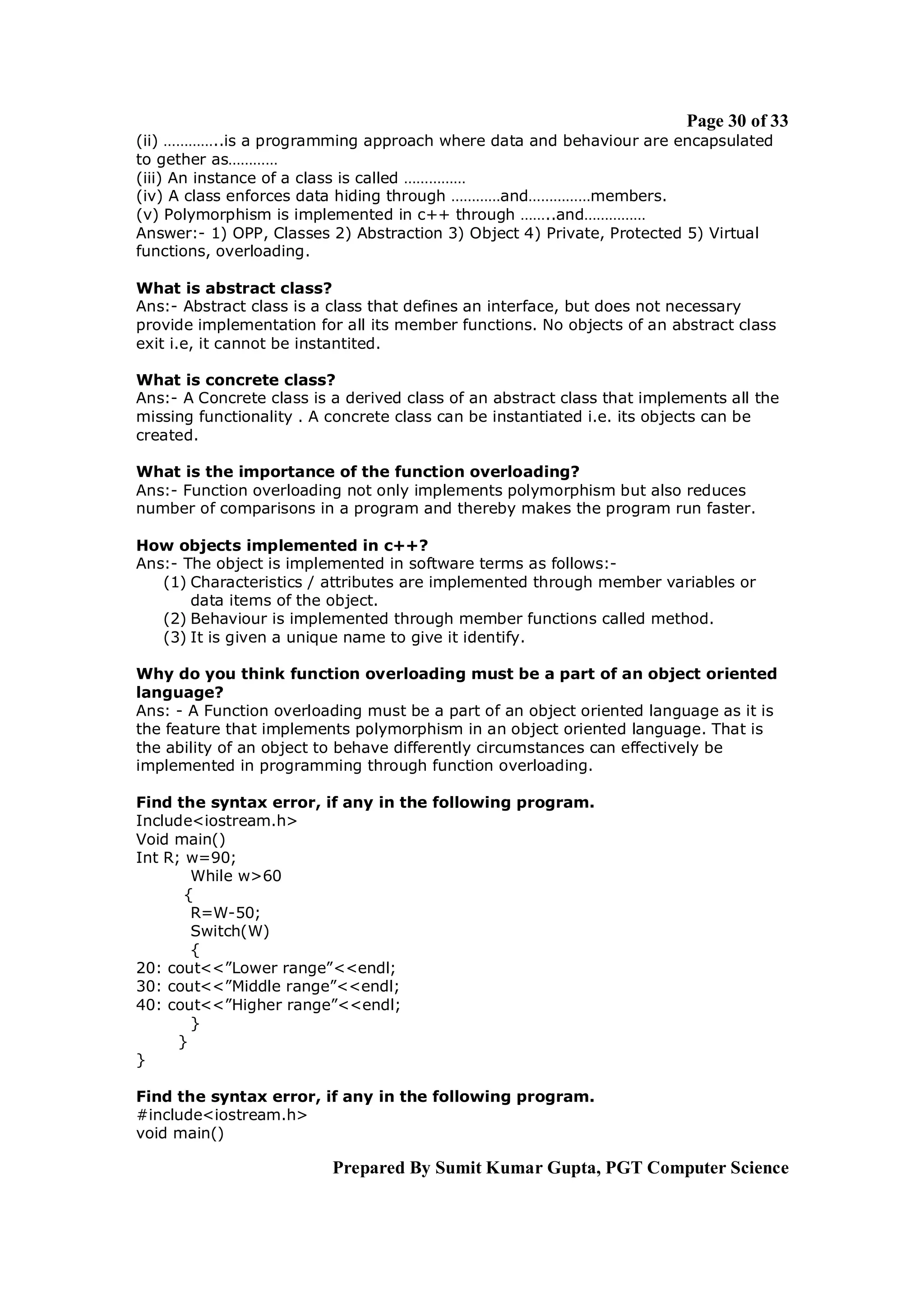 Page 30 of 33
(ii) …………..is a programming approach where data and behaviour are encapsulated
to gether as…………
(iii) An instance of a class is called ……………
(iv) A class enforces data hiding through …………and……………members.
(v) Polymorphism is implemented in c++ through ……..and……………
Answer:- 1) OPP, Classes 2) Abstraction 3) Object 4) Private, Protected 5) Virtual
functions, overloading.

What is abstract class?
Ans:- Abstract class is a class that defines an interface, but does not necessary
provide implementation for all its member functions. No objects of an abstract class
exit i.e, it cannot be instantited.

What is concrete class?
Ans:- A Concrete class is a derived class of an abstract class that implements all the
missing functionality . A concrete class can be instantiated i.e. its objects can be
created.

What is the importance of the function overloading?
Ans:- Function overloading not only implements polymorphism but also reduces
number of comparisons in a program and thereby makes the program run faster.

How objects implemented in c++?
Ans:- The object is implemented in software terms as follows:-
   (1) Characteristics / attributes are implemented through member variables or
       data items of the object.
   (2) Behaviour is implemented through member functions called method.
   (3) It is given a unique name to give it identify.

Why do you think function overloading must be a part of an object oriented
language?
Ans: - A Function overloading must be a part of an object oriented language as it is
the feature that implements polymorphism in an object oriented language. That is
the ability of an object to behave differently circumstances can effectively be
implemented in programming through function overloading.

Find the syntax error, if any in the following program.
Include<iostream.h>
Void main()
Int R; w=90;
        While w>60
       {
        R=W-50;
        Switch(W)
        {
20: cout<<”Lower range”<<endl;
30: cout<<”Middle range”<<endl;
40: cout<<”Higher range”<<endl;
        }
      }
}

Find the syntax error, if any in the following program.
#include<iostream.h>
void main()

                          Prepared By Sumit Kumar Gupta, PGT Computer Science
 