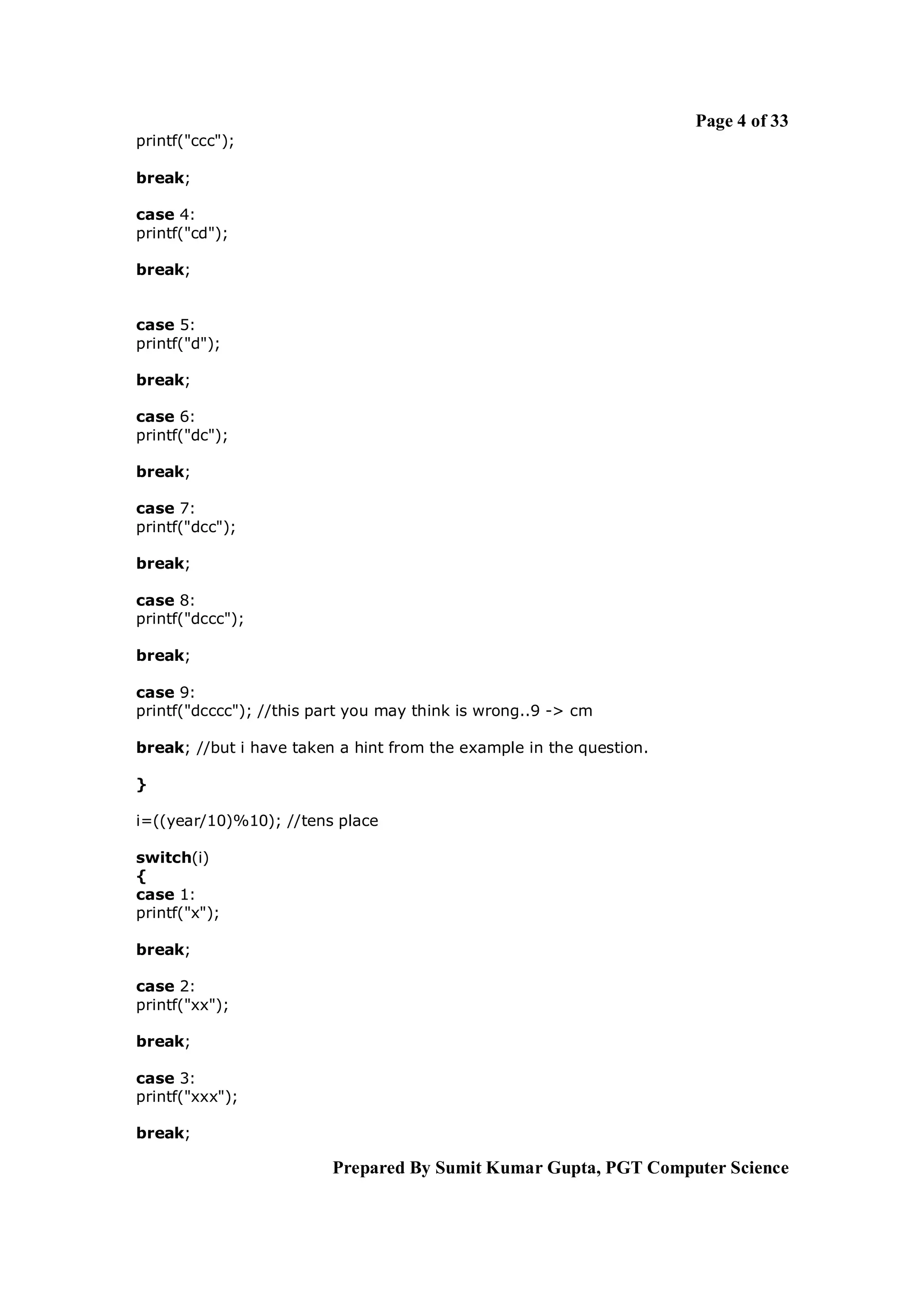 Page 4 of 33
printf("ccc");

break;

case 4:
printf("cd");

break;


case 5:
printf("d");

break;

case 6:
printf("dc");

break;

case 7:
printf("dcc");

break;

case 8:
printf("dccc");

break;

case 9:
printf("dcccc"); //this part you may think is wrong..9 -> cm

break; //but i have taken a hint from the example in the question.

}

i=((year/10)%10); //tens place

switch(i)
{
case 1:
printf("x");

break;

case 2:
printf("xx");

break;

case 3:
printf("xxx");

break;

                         Prepared By Sumit Kumar Gupta, PGT Computer Science
 