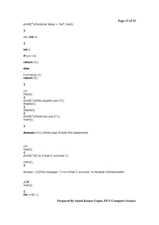 Page 13 of 33
printf("nFactorial Value = %d", fact);

}

rec (int x)

{

int f;

if (x==1)

return (1);

else

f=x*rec(x-1);
return (f);

}

//1
main()
{
printf("nOnly stupids use c?");
display();
}
display()
{
printf("nFools too use C!");
main();

}

Answer-//1) infinite loop of both the statements




//2
main()
{
printf("nC to it that C survives.");

main();
}

Answer- //2)The message " C to it that C survives" is iterated infinitesimally!


//3
main()

{
int i=45, c;

                           Prepared By Sumit Kumar Gupta, PGT Computer Science
 
