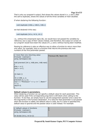 Page 24 of 33
That is why our program's output, that shows the values stored in x, y and z after
the call to duplicate, shows the values of all the three variables of main doubled.

If when declaring the following function:

   void duplicate (int& a, int& b, int& c)

we had declared it this way:

   void duplicate (int a, int b, int c)

i.e., without the ampersand signs (&), we would have not passed the variables by
reference, but a copy of their values instead, and therefore, the output on screen of
our program would have been the values of x, y and z without having been modified.

Passing by reference is also an effective way to allow a function to return more than
one value. For example, here is a function that returns the previous and next
numbers of the first parameter passed.

// more than one returning value
                                              Previous=99, Next=101
#include <iostream>
using namespace std;

void prevnext (int x, int& prev, int& next)
{
prev = x-1;
next = x+1;
}

int main ()
{
int x=100, y, z;
prevnext (x, y, z);
cout << "Previous=" << y << ", Next="
<< z;
return 0;
}

Default values in parameters.
When declaring a function we can specify a default value for each parameter. This
value will be used if the corresponding argument is left blank when calling to the
function. To do that, we simply have to use the assignment operator and a value for
the arguments in the function declaration. If a value for that parameter is not passed
when the function is called, the default value is used, but if a value is specified this
default value is ignored and the passed value is used instead. For example:

// default values in functions                6
#include <iostream>                           5
using namespace std;

int divide (int a, int b=2)


                              Prepared By Sumit Kumar Gupta, PGT Computer Science
 