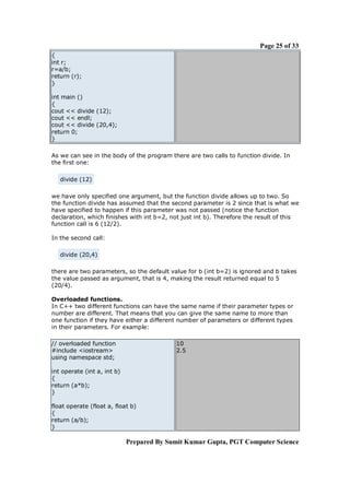 Page 25 of 33
{
int r;
r=a/b;
return (r);
}

int main ()
{
cout << divide (12);
cout << endl;
cout << divide (20,4);
return 0;
}

As we can see in the body of the program there are two calls to function divide. In
the first one:

   divide (12)

we have only specified one argument, but the function divide allows up to two. So
the function divide has assumed that the second parameter is 2 since that is what we
have specified to happen if this parameter was not passed (notice the function
declaration, which finishes with int b=2, not just int b). Therefore the result of this
function call is 6 (12/2).

In the second call:

   divide (20,4)

there are two parameters, so the default value for b (int b=2) is ignored and b takes
the value passed as argument, that is 4, making the result returned equal to 5
(20/4).

Overloaded functions.
In C++ two different functions can have the same name if their parameter types or
number are different. That means that you can give the same name to more than
one function if they have either a different number of parameters or different types
in their parameters. For example:

// overloaded function                     10
#include <iostream>                        2.5
using namespace std;

int operate (int a, int b)
{
return (a*b);
}

float operate (float a, float b)
{
return (a/b);
}

                             Prepared By Sumit Kumar Gupta, PGT Computer Science
 