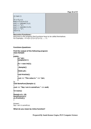 Page 26 of 33

int main ()
{
int x=5,y=2;
float n=5.0,m=2.0;
cout << operate (x,y);
cout << "n";
cout << operate (n,m);
cout << "n";
return 0;
}
Recursive Functions:-
Recursive is the property that functions have to be called themselves
For Example;- n!=n(n-1)*(n-2)*(n-3)……..*1




Functions Questions-

Find the output of the following program
class Sample
{
public:
     int *ptr;
     Sample(int i)
     {
     ptr = new int(i);
     }
     ~Sample()
     {
     delete ptr;
     }
     void PrintVal()
     {
     cout << "The value is " << *ptr;
     }
};
void SomeFunc(Sample x)
{
cout << "Say i am in someFunc " << endl;
}
int main()
{
Sample s1= 10;
SomeFunc(s1);
s1.PrintVal();
}

Answer:
Say i am in someFunc

What do you mean by inline function?



                         Prepared By Sumit Kumar Gupta, PGT Computer Science
 