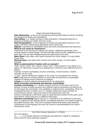 Page 29 of 33




                             Object Oriented Programming
Data Abstraction:-is the act of representing the essential features without including
the background details and explanations.
Data Hiding:-is a related concept to data abstraction. Unessential features or
background details are hidden from the world.
Data Encapsulation:-is the wrapping up of data and associated functions in one
single until,while implementing abstraction at the same time.
Objects:-represents an identifiable entity with some characteristics and behaviour.
What do you mean by inheritance?
Inheritance is the process of creating new classes, called derived classes, from
existing classes or base classes. The derived class inherits all the capabilities of the
base class, but can add embellishments and refinements of its own.
Base Class:-is the class, which gets inherited from other classes. It is also called
Super class.
Derived class is the class which inherits from other classes. It is also called
Subclass.
What is polymorphism? Explain with an example?
"Poly" means "many" and "morph" means "form". Polymorphism is the ability of an
object (or reference) to assume (be replaced by) or become many different forms of
Object.
Example: function overloading, function overriding, virtual functions. Another
example can be a plus
‘+’ sign, used for adding two integers or for using it to concatenate two strings.
OPP is approach for writing software in which data and behaviour are packaged
together as classes whose instances are objects.
A class is a named software representation for an abstraction.
What is function overloading and operator overloading?
Function overloading: C++ enables several functions of the same name to be
defined, as long as these functions have different sets of parameters (at least as far
as their types are concerned). This capability is called function overloading. When an
overloaded function is called, the C++ compiler selects the proper function by
examining the number, types and order of the arguments in the call.
Function overloading is commonly used to create several functions of the same name
that perform similar tasks but on different data types.
Operator overloading allows existing C++ operators to be redefined so that they
work on objects of user-defined classes. Overloaded operators are syntactic sugar for
Equivalent function calls. They form a pleasant facade that doesn't add anything
fundamental to the language (but they can improve understandability and reduce
Maintenance costs).


                      Very Short Answer Questions:-1-2 Marks
Fill in the blanks;
(i)………….. is a named collection of attributes and behaviour related to modeling a
given entity for some particular purpose?

                          Prepared By Sumit Kumar Gupta, PGT Computer Science
 