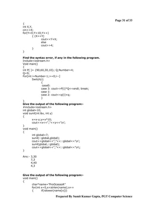 Page 31 of 33
{
int X,Y,
cin>>X;
for(Y=0;Y<10;Y++)
        { (X==Y)
              cout<<Y+X;
              else
              cout>>4;
        }
}

Find the syntax error, if any in the following program.
Include<iostream.h>
Void main()
{
int P[ ]= {90,60,30,10}; Q;Number=4;
Q=9;
For[int i=Number-1;>=0;i--]
        Switch(i)
                {
                 case0:
                case 3: cout>>P[i]*Q<<endl; break;
                case 1:
                case 2: cout<<p[i]+q;
                }
}
Give the output of the following program:-
#include<iostream.h>
int global=10;
void sunil(int &x, int y)
{
        x=x-y;y=x*10;
        cout<<x<<”,”<<y<<’n’;
}
void main()
{
        int global=7;
        sunil(::global,global);
        cout<<global<<”,”<<::global<<’n’;
        sunil(global,::global);
        cout<<global<<”,”<<::global<<’n;
}

Ans:- 3,30
      7,3
      4,40
      4,3


Give the output of the following program:-
void main()
{
      char*name=”ProOcessoR”
      for(int x=0,x<strlen(name);x++
      {       if(islower(name[x]))

                       Prepared By Sumit Kumar Gupta, PGT Computer Science
 