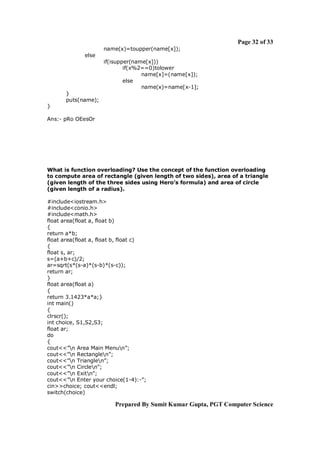 Page 32 of 33
                     name(x)=toupper(name[x]);
              else
                     if(isupper(name[x]))
                             if(x%2==0)tolower
                                   name[x]=(name[x]);
                             else
                                   name(x)=name[x-1];
       }
       puts(name);
}

Ans:- pRo OEesOr




What is function overloading? Use the concept of the function overloading
to compute area of rectangle (given length of two sides), area of a triangle
(given length of the three sides using Hero’s formula) and area of circle
(given length of a radius).

#include<iostream.h>
#include<conio.h>
#include<math.h>
float area(float a, float b)
{
return a*b;
float area(float a, float b, float c)
{
float s, ar;
s=(a+b+c)/2;
ar=sqrt(s*(s-a)*(s-b)*(s-c));
return ar;
}
float area(float a)
{
return 3.1423*a*a;}
int main()
{
clrscr();
int choice, S1,S2,S3;
float ar;
do
{
cout<<”n Area Main Menun”;
cout<<”n Rectanglen”;
cout<<”n Trianglen”;
cout<<”n Circlen”;
cout<<”n Exitn”;
cout<<”n Enter your choice(1-4):-”;
cin>>choice; cout<<endl;
switch(choice)

                         Prepared By Sumit Kumar Gupta, PGT Computer Science
 