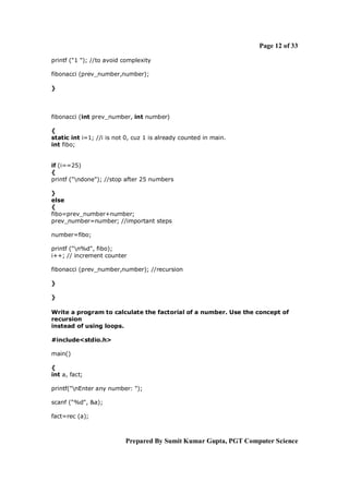 Page 12 of 33
printf ("1 "); //to avoid complexity
fibonacci (prev_number,number);
}

fibonacci (int prev_number, int number)
{
static int i=1; //i is not 0, cuz 1 is already counted in main.
int fibo;

if (i==25)
{
printf ("ndone"); //stop after 25 numbers
}
else
{
fibo=prev_number+number;
prev_number=number; //important steps
number=fibo;
printf ("n%d", fibo);
i++; // increment counter
fibonacci (prev_number,number); //recursion
}
}
Write a program to calculate the factorial of a number. Use the concept of
recursion
instead of using loops.
#include<stdio.h>
main()
{
int a, fact;
printf("nEnter any number: ");
scanf ("%d", &a);
fact=rec (a);

Prepared By Sumit Kumar Gupta, PGT Computer Science

 