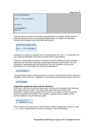 Page 18 of 33
void printmessage ()
{
cout << "I'm a function!";
}
int main ()
{
printmessage ();
return 0;
}
void can also be used in the function's parameter list to explicitly specify that we
want the function to take no actual parameters when it is called. For example,
function printmessage could have been declared as:
void printmessage (void)
{
cout << "I'm a function!";
}
Although it is optional to specify void in the parameter list. In C++, a parameter list
can simply be left blank if we want a function with no parameters.
What you must always remember is that the format for calling a function includes
specifying its name and enclosing its parameters between parentheses. The nonexistence of parameters does not exempt us from the obligation to write the
parentheses. For that reason the call to printmessage is:
printmessage ();
The parentheses clearly indicate that this is a call to a function and not the name of a
variable or some other C++ statement. The following call would have been incorrect:
printmessage;
Arguments passed by value and by reference.
Until now, in all the functions we have seen, the arguments passed to the functions
have been passed by value. This means that when calling a function with
parameters, what we have passed to the function were copies of their values but
never the variables themselves. For example, suppose that we called our first
function addition using the following code:
int x=5, y=3, z;
z = addition ( x , y );
What we did in this case was to call to function addition passing the values of x and
y, i.e. 5 and 3 respectively, but not the variables x and y themselves.

Prepared By Sumit Kumar Gupta, PGT Computer Science

 