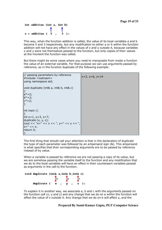 Page 19 of 33

This way, when the function addition is called, the value of its local variables a and b
become 5 and 3 respectively, but any modification to either a or b within the function
addition will not have any effect in the values of x and y outside it, because variables
x and y were not themselves passed to the function, but only copies of their values
at the moment the function was called.
But there might be some cases where you need to manipulate from inside a function
the value of an external variable. For that purpose we can use arguments passed by
reference, as in the function duplicate of the following example:
// passing parameters by reference
#include <iostream>
using namespace std;

x=2, y=6, z=14

void duplicate (int& a, int& b, int& c)
{
a*=2;
b*=2;
c*=2;
}
int main ()
{
int x=1, y=3, z=7;
duplicate (x, y, z);
cout << "x=" << x << ", y=" << y << ",
z=" << z;
return 0;
}
The first thing that should call your attention is that in the declaration of duplicate
the type of each parameter was followed by an ampersand sign (&). This ampersand
is what specifies that their corresponding arguments are to be passed by reference
instead of by value.
When a variable is passed by reference we are not passing a copy of its value, but
we are somehow passing the variable itself to the function and any modification that
we do to the local variables will have an effect in their counterpart variables passed
as arguments in the call to the function.

To explain it in another way, we associate a, b and c with the arguments passed on
the function call (x, y and z) and any change that we do on a within the function will
affect the value of x outside it. Any change that we do on b will affect y, and the

Prepared By Sumit Kumar Gupta, PGT Computer Science

 