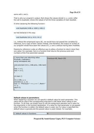 Page 20 of 33
same with c and z.
That is why our program's output, that shows the values stored in x, y and z after
the call to duplicate, shows the values of all the three variables of main doubled.
If when declaring the following function:
void duplicate (int& a, int& b, int& c)
we had declared it this way:
void duplicate (int a, int b, int c)
i.e., without the ampersand signs (&), we would have not passed the variables by
reference, but a copy of their values instead, and therefore, the output on screen of
our program would have been the values of x, y and z without having been modified.
Passing by reference is also an effective way to allow a function to return more than
one value. For example, here is a function that returns the previous and next
numbers of the first parameter passed.
// more than one returning value
#include <iostream>
using namespace std;

Previous=99, Next=101

void prevnext (int x, int& prev, int& next)
{
prev = x-1;
next = x+1;
}
int main ()
{
int x=100, y, z;
prevnext (x, y, z);
cout << "Previous=" << y << ", Next="
<< z;
return 0;
}

Default values in parameters.
When declaring a function we can specify a default value for each parameter. This
value will be used if the corresponding argument is left blank when calling to the
function. To do that, we simply have to use the assignment operator and a value for
the arguments in the function declaration. If a value for that parameter is not passed
when the function is called, the default value is used, but if a value is specified this
default value is ignored and the passed value is used instead. For example:
// default values in functions

6

Prepared By Sumit Kumar Gupta, PGT Computer Science

 
