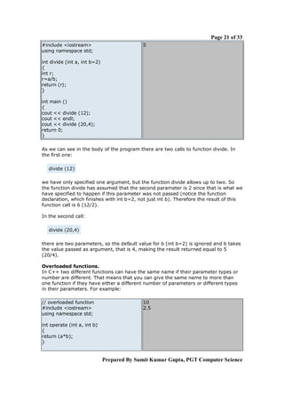 Page 21 of 33
#include <iostream>
using namespace std;

5

int divide (int a, int b=2)
{
int r;
r=a/b;
return (r);
}
int main ()
{
cout << divide (12);
cout << endl;
cout << divide (20,4);
return 0;
}
As we can see in the body of the program there are two calls to function divide. In
the first one:
divide (12)
we have only specified one argument, but the function divide allows up to two. So
the function divide has assumed that the second parameter is 2 since that is what we
have specified to happen if this parameter was not passed (notice the function
declaration, which finishes with int b=2, not just int b). Therefore the result of this
function call is 6 (12/2).
In the second call:
divide (20,4)
there are two parameters, so the default value for b (int b=2) is ignored and b takes
the value passed as argument, that is 4, making the result returned equal to 5
(20/4).
Overloaded functions.
In C++ two different functions can have the same name if their parameter types or
number are different. That means that you can give the same name to more than
one function if they have either a different number of parameters or different types
in their parameters. For example:
// overloaded function
#include <iostream>
using namespace std;

10
2.5

int operate (int a, int b)
{
return (a*b);
}

Prepared By Sumit Kumar Gupta, PGT Computer Science

 