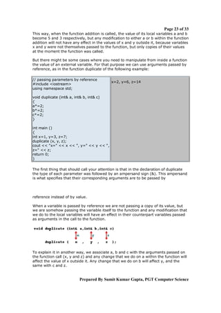 Page 23 of 33
This way, when the function addition is called, the value of its local variables a and b
become 5 and 3 respectively, but any modification to either a or b within the function
addition will not have any effect in the values of x and y outside it, because variables
x and y were not themselves passed to the function, but only copies of their values
at the moment the function was called.
But there might be some cases where you need to manipulate from inside a function
the value of an external variable. For that purpose we can use arguments passed by
reference, as in the function duplicate of the following example:
// passing parameters by reference
#include <iostream>
using namespace std;

x=2, y=6, z=14

void duplicate (int& a, int& b, int& c)
{
a*=2;
b*=2;
c*=2;
}
int main ()
{
int x=1, y=3, z=7;
duplicate (x, y, z);
cout << "x=" << x << ", y=" << y << ",
z=" << z;
return 0;
}
The first thing that should call your attention is that in the declaration of duplicate
the type of each parameter was followed by an ampersand sign (&). This ampersand
is what specifies that their corresponding arguments are to be passed by

reference instead of by value.
When a variable is passed by reference we are not passing a copy of its value, but
we are somehow passing the variable itself to the function and any modification that
we do to the local variables will have an effect in their counterpart variables passed
as arguments in the call to the function.

To explain it in another way, we associate a, b and c with the arguments passed on
the function call (x, y and z) and any change that we do on a within the function will
affect the value of x outside it. Any change that we do on b will affect y, and the
same with c and z.

Prepared By Sumit Kumar Gupta, PGT Computer Science

 