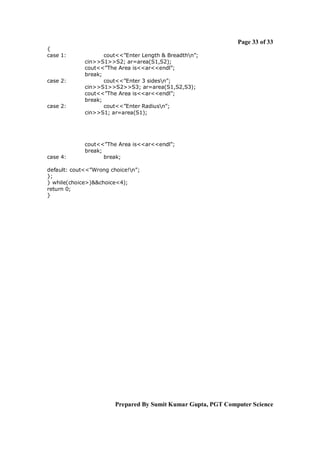 Page 33 of 33
{
case 1:

case 2:

case 2:

case 4:

cout<<”Enter Length & Breadthn”;
cin>>S1>>S2; ar=area(S1,S2);
cout<<”The Area is<<ar<<endl”;
break;
cout<<”Enter 3 sidesn”;
cin>>S1>>S2>>S3; ar=area(S1,S2,S3);
cout<<”The Area is<<ar<<endl”;
break;
cout<<”Enter Radiusn”;
cin>>S1; ar=area(S1);

cout<<”The Area is<<ar<<endl”;
break;
break;

default: cout<<”Wrong choice!n”;
};
} while(choice>)&&choice<4);
return 0;
}

Prepared By Sumit Kumar Gupta, PGT Computer Science

 