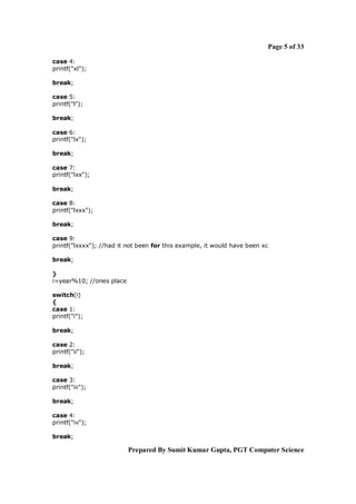 Page 5 of 33
case 4:
printf("xl");
break;
case 5:
printf("l");
break;
case 6:
printf("lx");
break;
case 7:
printf("lxx");
break;
case 8:
printf("lxxx");
break;
case 9:
printf("lxxxx"); //had it not been for this example, it would have been xc
break;
}
i=year%10; //ones place
switch(i)
{
case 1:
printf("i");
break;
case 2:
printf("ii");
break;
case 3:
printf("iii");
break;
case 4:
printf("iv");
break;

Prepared By Sumit Kumar Gupta, PGT Computer Science

 