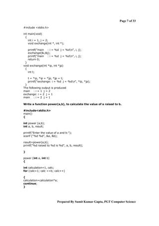 Page 7 of 33
#include <stdio.h>
int main(void)
{
int i = 1, j = 2;
void exchange(int *, int *);
printf("main : i = %d j = %dn", i, j);
exchange(&i,&j);
printf("main : i = %d j = %dn", i, j);
return 0;
}
void exchange(int *ip, int *jp)
{
int t;
t = *ip, *ip = *jp, *jp = t;
printf("exchange: i = %d j = %dn", *ip, *jp);
}
The following output is produced
main : i = 1 j = 2
exchange: i = 2 j = 1
main : i = 2 j = 1
Write a function power(a,b), to calculate the value of a raised to b.
#include<stdio.h>
main()
{
int power (a,b);
int a, b, result;
printf("Enter the value of a and b:");
scanf ("%d %d", &a, &b);
result=power(a,b);
printf("%d raised to %d is %d", a, b, result);
}
power (int a, int b)
{
int calculation=1, calc;
for (calc=1; calc <=b; calc++)
{
calculation=calculation*a;
continue;
}

Prepared By Sumit Kumar Gupta, PGT Computer Science

 