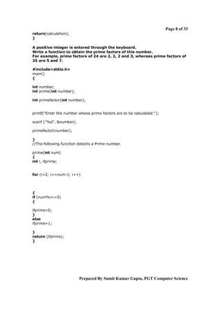Page 8 of 33
return(calculation);
}
A positive integer is entered through the keyboard.
Write a function to obtain the prime factors of this number.
For example, prime factors of 24 are 2, 2, 2 and 3, whereas prime factors of
35 are 5 and 7.
#include<stdio.h>
main()
{
int number;
int prime(int number);
int primefactor(int number);

printf("Enter the number whose prime factors are to be calculated:");
scanf ("%d", &number);
primefactor(number);
}
//The following function detects a Prime number.
prime(int num)
{
int i, ifprime;

for (i=2; i<=num-1; i++)

{
if (num%i==0)
{
ifprime=0;
}
else
ifprime=1;
}
return (ifprime);
}

Prepared By Sumit Kumar Gupta, PGT Computer Science

 
