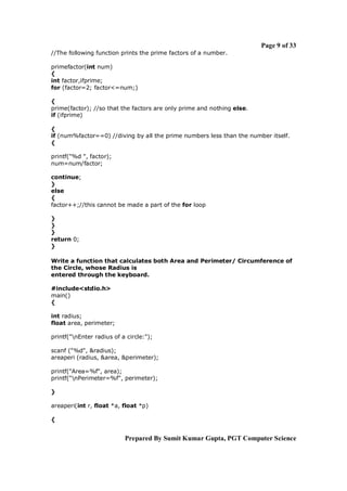 Page 9 of 33
//The following function prints the prime factors of a number.
primefactor(int num)
{
int factor,ifprime;
for (factor=2; factor<=num;)
{
prime(factor); //so that the factors are only prime and nothing else.
if (ifprime)
{
if (num%factor==0) //diving by all the prime numbers less than the number itself.
{
printf("%d ", factor);
num=num/factor;
continue;
}
else
{
factor++;//this cannot be made a part of the for loop
}
}
}
return 0;
}
Write a function that calculates both Area and Perimeter/ Circumference of
the Circle, whose Radius is
entered through the keyboard.
#include<stdio.h>
main()
{
int radius;
float area, perimeter;
printf("nEnter radius of a circle:");
scanf ("%d", &radius);
areaperi (radius, &area, &perimeter);
printf("Area=%f", area);
printf("nPerimeter=%f", perimeter);
}
areaperi(int r, float *a, float *p)
{

Prepared By Sumit Kumar Gupta, PGT Computer Science

 