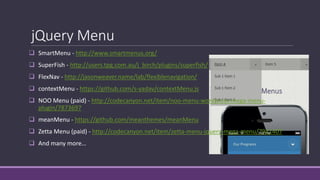 jQuery Menu
 SmartMenu - http://www.smartmenus.org/
 SuperFish - http://users.tpg.com.au/j_birch/plugins/superfish/
 FlexNav - http://jasonweaver.name/lab/flexiblenavigation/
 contextMenu - https://github.com/s-yadav/contextMenu.js
 NOO Menu (paid) - http://codecanyon.net/item/noo-menu-wordpress-mega-menu-
plugin/7873697
 meanMenu - https://github.com/meanthemes/meanMenu
 Zetta Menu (paid) - http://codecanyon.net/item/zetta-menu-jquery-mega-menu/7941407
 And many more…
 