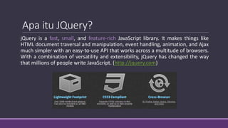 Apa itu JQuery?
jQuery is a fast, small, and feature-rich JavaScript library. It makes things like
HTML document traversal and manipulation, event handling, animation, and Ajax
much simpler with an easy-to-use API that works across a multitude of browsers.
With a combination of versatility and extensibility, jQuery has changed the way
that millions of people write JavaScript. (http://jquery.com)
 