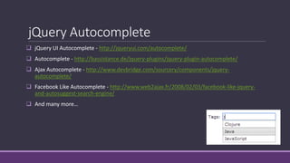 jQuery Autocomplete
 jQuery UI Autocomplete - http://jqueryui.com/autocomplete/
 Autocomplete - http://bassistance.de/jquery-plugins/jquery-plugin-autocomplete/
 Ajax Autocomplete - http://www.devbridge.com/sourcery/components/jquery-
autocomplete/
 Facebook Like Autocomplete - http://www.web2ajax.fr/2008/02/03/facebook-like-jquery-
and-autosuggest-search-engine/
 And many more…
 
