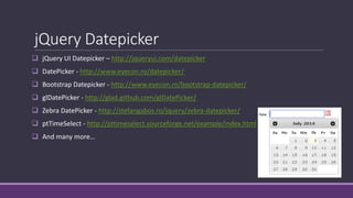 jQuery Datepicker
 jQuery UI Datepicker – http://jqueryui.com/datepicker
 DatePicker - http://www.eyecon.ro/datepicker/
 Bootstrap Datepicker - http://www.eyecon.ro/bootstrap-datepicker/
 glDatePicker - http://glad.github.com/glDatePicker/
 Zebra DatePicker - http://stefangabos.ro/jquery/zebra-datepicker/
 ptTimeSelect - http://pttimeselect.sourceforge.net/example/index.html
 And many more…
 