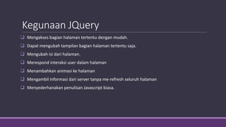 Kegunaan JQuery
 Mengakses bagian halaman tertentu dengan mudah.
 Dapat mengubah tampilan bagian halaman tertentu saja.
 Mengubah isi dari halaman.
 Merespond interaksi user dalam halaman
 Menambahkan animasi ke halaman
 Mengambil informasi dari server tanpa me-refresh seluruh halaman
 Menyederhanakan penulisan Javascript biasa.
 