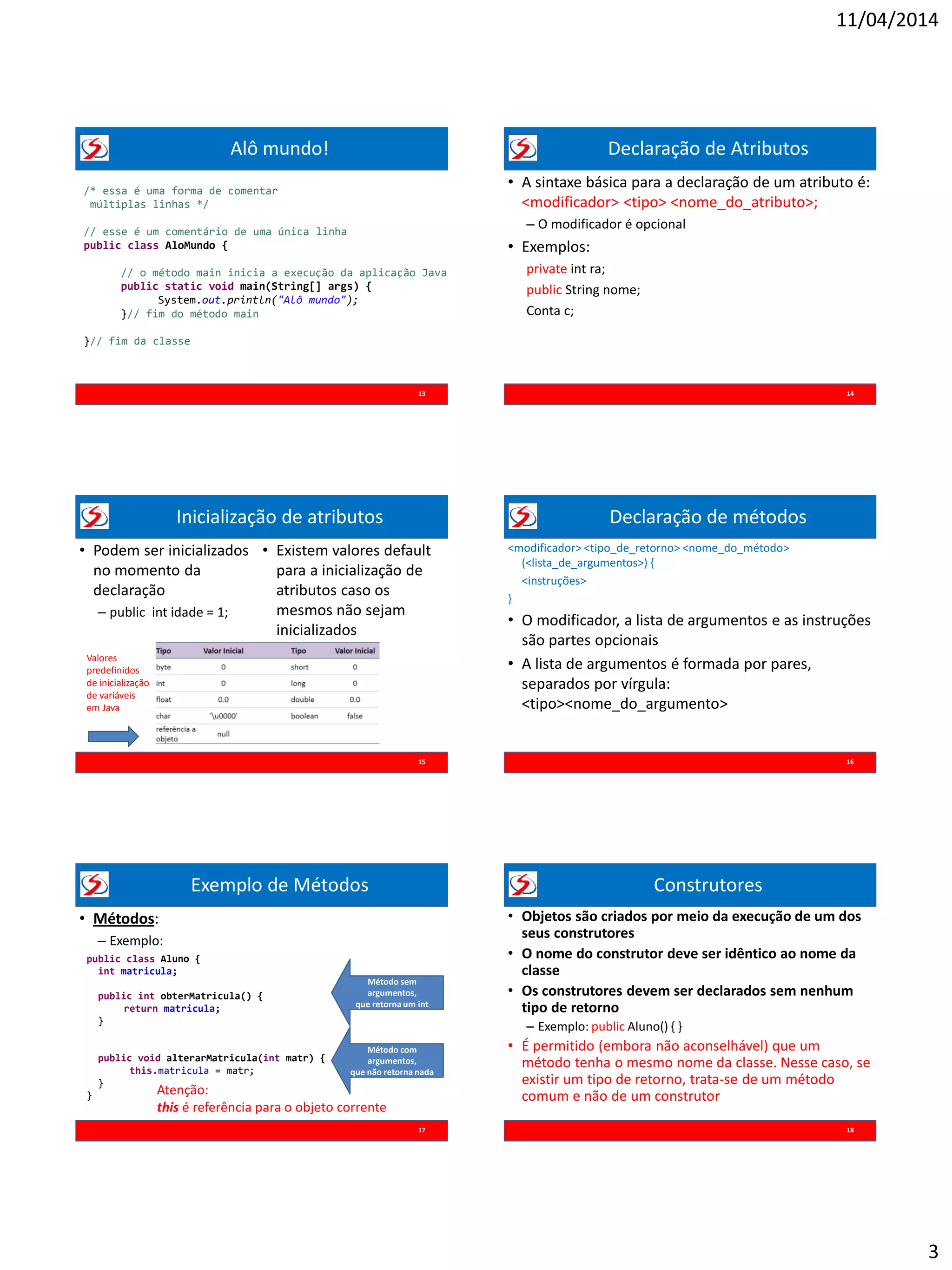 11/04/2014
3
Alô mundo!
13
/* essa é uma forma de comentar
múltiplas linhas */
// esse é um comentário de uma única linha
public class AloMundo {
// o método main inicia a execução da aplicação Java
public static void main(String[] args) {
System.out.println("Alô mundo");
}// fim do método main
}// fim da classe
Declaração de Atributos
• A sintaxe básica para a declaração de um atributo é:
<modificador> <tipo> <nome_do_atributo>;
– O modificador é opcional
• Exemplos:
private int ra;
public String nome;
Conta c;
14
Inicialização de atributos
15
• Podem ser inicializados
no momento da
declaração
– public int idade = 1;
• Existem valores default
para a inicialização de
atributos caso os
mesmos não sejam
inicializados
Valores
predefinidos
de inicialização
de variáveis
em Java
Declaração de métodos
<modificador> <tipo_de_retorno> <nome_do_método>
(<lista_de_argumentos>) {
<instruções>
}
• O modificador, a lista de argumentos e as instruções
são partes opcionais
• A lista de argumentos é formada por pares,
separados por vírgula:
<tipo><nome_do_argumento>
16
Exemplo de Métodos
• Métodos:
– Exemplo:
17
public class Aluno {
int matricula;
public int obterMatricula() {
return matricula;
}
public void alterarMatricula(int matr) {
this.matricula = matr;
}
}
Método sem
argumentos,
que retorna um int
Método com
argumentos,
que não retorna nada
Atenção:
this é referência para o objeto corrente
Construtores
• Objetos são criados por meio da execução de um dos
seus construtores
• O nome do construtor deve ser idêntico ao nome da
classe
• Os construtores devem ser declarados sem nenhum
tipo de retorno
– Exemplo: public Aluno() { }
• É permitido (embora não aconselhável) que um
método tenha o mesmo nome da classe. Nesse caso, se
existir um tipo de retorno, trata-se de um método
comum e não de um construtor
18
 