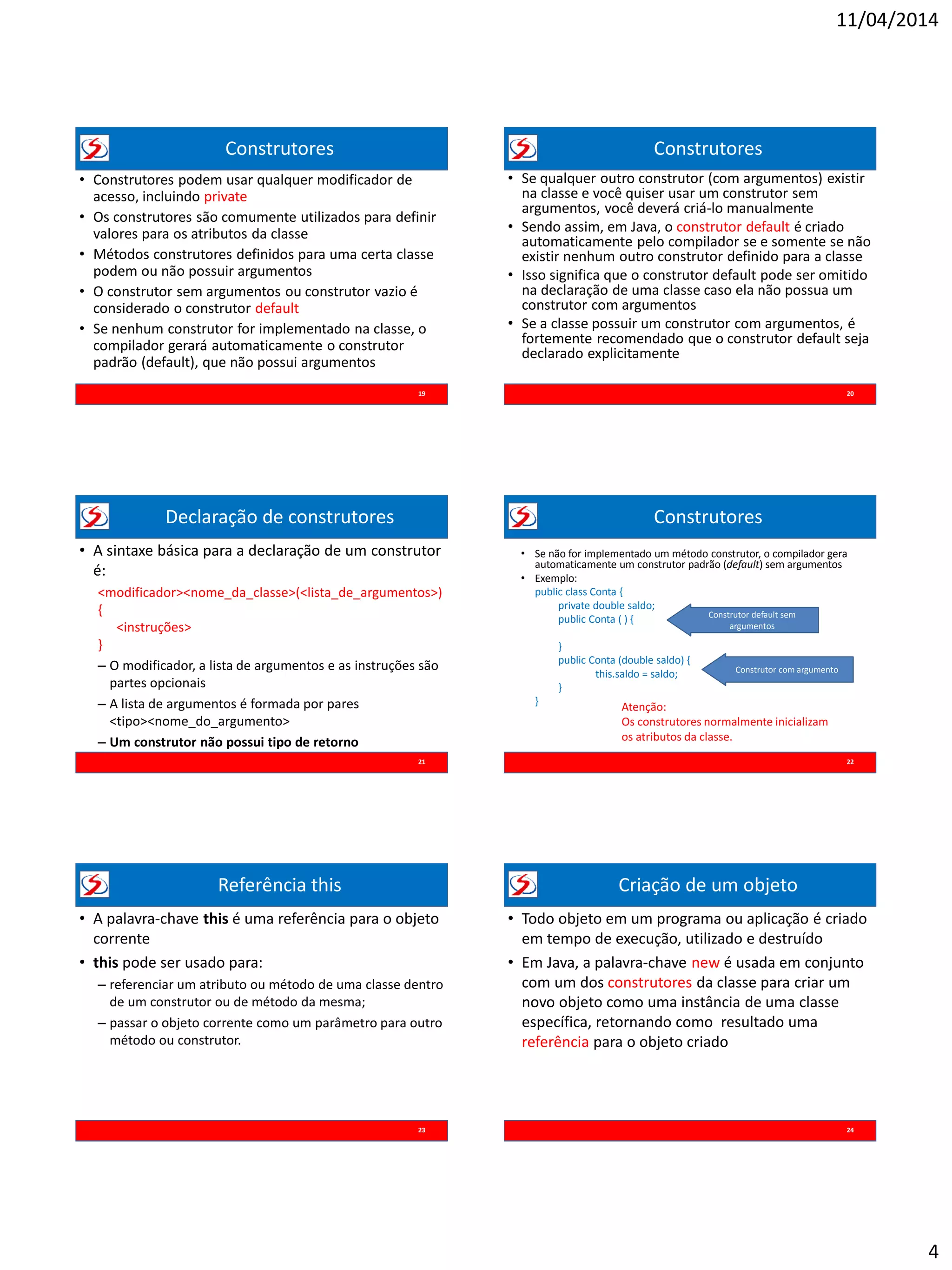 11/04/2014
4
Construtores
• Construtores podem usar qualquer modificador de
acesso, incluindo private
• Os construtores são comumente utilizados para definir
valores para os atributos da classe
• Métodos construtores definidos para uma certa classe
podem ou não possuir argumentos
• O construtor sem argumentos ou construtor vazio é
considerado o construtor default
• Se nenhum construtor for implementado na classe, o
compilador gerará automaticamente o construtor
padrão (default), que não possui argumentos
19
Construtores
• Se qualquer outro construtor (com argumentos) existir
na classe e você quiser usar um construtor sem
argumentos, você deverá criá-lo manualmente
• Sendo assim, em Java, o construtor default é criado
automaticamente pelo compilador se e somente se não
existir nenhum outro construtor definido para a classe
• Isso significa que o construtor default pode ser omitido
na declaração de uma classe caso ela não possua um
construtor com argumentos
• Se a classe possuir um construtor com argumentos, é
fortemente recomendado que o construtor default seja
declarado explicitamente
20
Declaração de construtores
• A sintaxe básica para a declaração de um construtor
é:
<modificador><nome_da_classe>(<lista_de_argumentos>)
{
<instruções>
}
– O modificador, a lista de argumentos e as instruções são
partes opcionais
– A lista de argumentos é formada por pares
<tipo><nome_do_argumento>
– Um construtor não possui tipo de retorno
21
Construtores
22
• Se não for implementado um método construtor, o compilador gera
automaticamente um construtor padrão (default) sem argumentos
• Exemplo:
public class Conta {
private double saldo;
public Conta ( ) {
}
public Conta (double saldo) {
this.saldo = saldo;
}
}
Construtor default sem
argumentos
Construtor com argumento
Atenção:
Os construtores normalmente inicializam
os atributos da classe.
Referência this
23
• A palavra-chave this é uma referência para o objeto
corrente
• this pode ser usado para:
– referenciar um atributo ou método de uma classe dentro
de um construtor ou de método da mesma;
– passar o objeto corrente como um parâmetro para outro
método ou construtor.
Criação de um objeto
• Todo objeto em um programa ou aplicação é criado
em tempo de execução, utilizado e destruído
• Em Java, a palavra-chave new é usada em conjunto
com um dos construtores da classe para criar um
novo objeto como uma instância de uma classe
específica, retornando como resultado uma
referência para o objeto criado
24
 