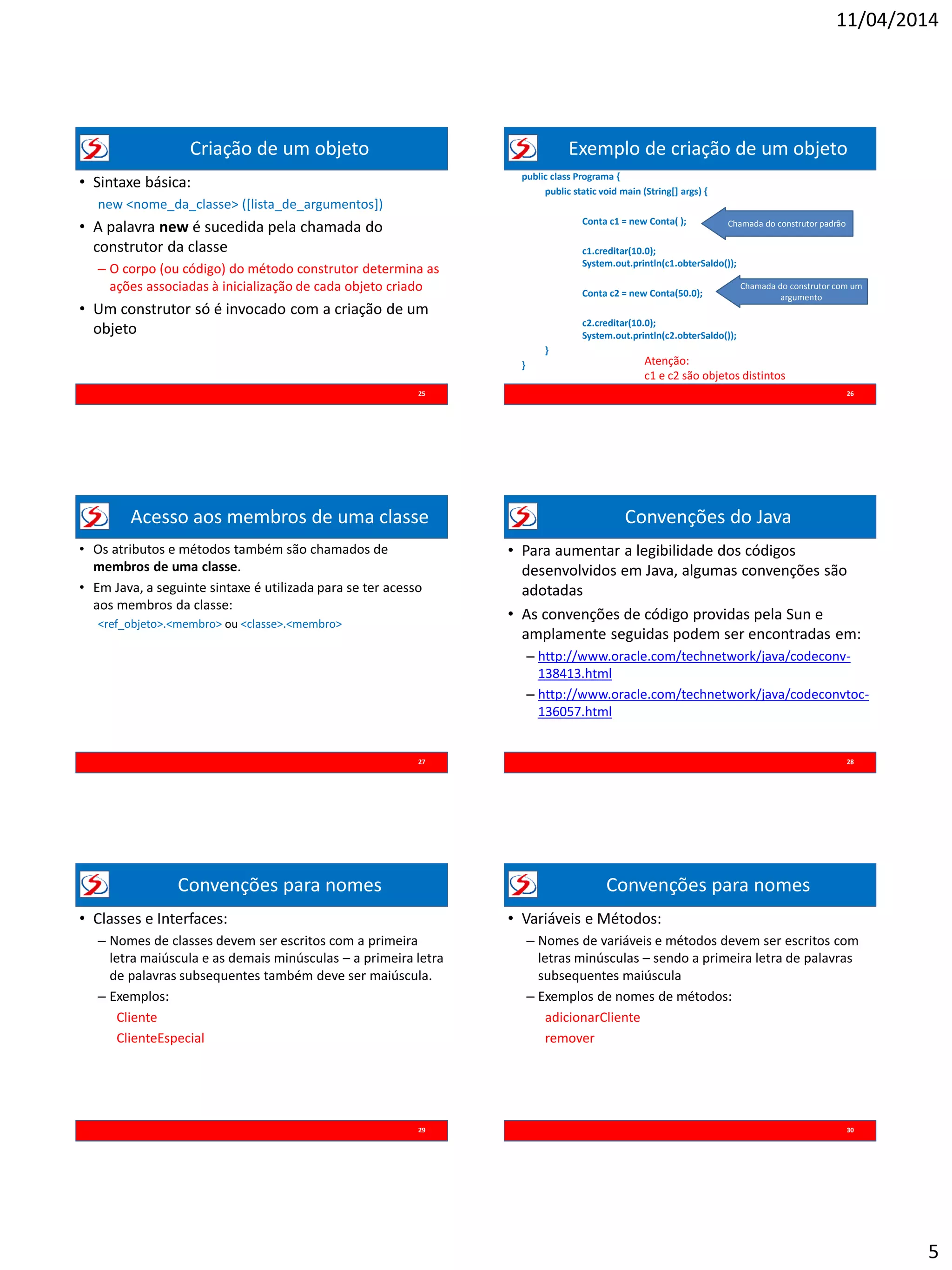 11/04/2014
5
Criação de um objeto
• Sintaxe básica:
new <nome_da_classe> ([lista_de_argumentos])
• A palavra new é sucedida pela chamada do
construtor da classe
– O corpo (ou código) do método construtor determina as
ações associadas à inicialização de cada objeto criado
• Um construtor só é invocado com a criação de um
objeto
25
Exemplo de criação de um objeto
26
public class Programa {
public static void main (String[] args) {
Conta c1 = new Conta( );
c1.creditar(10.0);
System.out.println(c1.obterSaldo());
Conta c2 = new Conta(50.0);
c2.creditar(10.0);
System.out.println(c2.obterSaldo());
}
}
Chamada do construtor padrão
Chamada do construtor com um
argumento
Atenção:
c1 e c2 são objetos distintos
e independentes
Acesso aos membros de uma classe
• Os atributos e métodos também são chamados de
membros de uma classe.
• Em Java, a seguinte sintaxe é utilizada para se ter acesso
aos membros da classe:
<ref_objeto>.<membro> ou <classe>.<membro>
27
Convenções do Java
• Para aumentar a legibilidade dos códigos
desenvolvidos em Java, algumas convenções são
adotadas
• As convenções de código providas pela Sun e
amplamente seguidas podem ser encontradas em:
– http://www.oracle.com/technetwork/java/codeconv-
138413.html
– http://www.oracle.com/technetwork/java/codeconvtoc-
136057.html
28
Convenções para nomes
• Classes e Interfaces:
– Nomes de classes devem ser escritos com a primeira
letra maiúscula e as demais minúsculas – a primeira letra
de palavras subsequentes também deve ser maiúscula.
– Exemplos:
Cliente
ClienteEspecial
29
Convenções para nomes
• Variáveis e Métodos:
– Nomes de variáveis e métodos devem ser escritos com
letras minúsculas – sendo a primeira letra de palavras
subsequentes maiúscula
– Exemplos de nomes de métodos:
adicionarCliente
remover
30
 