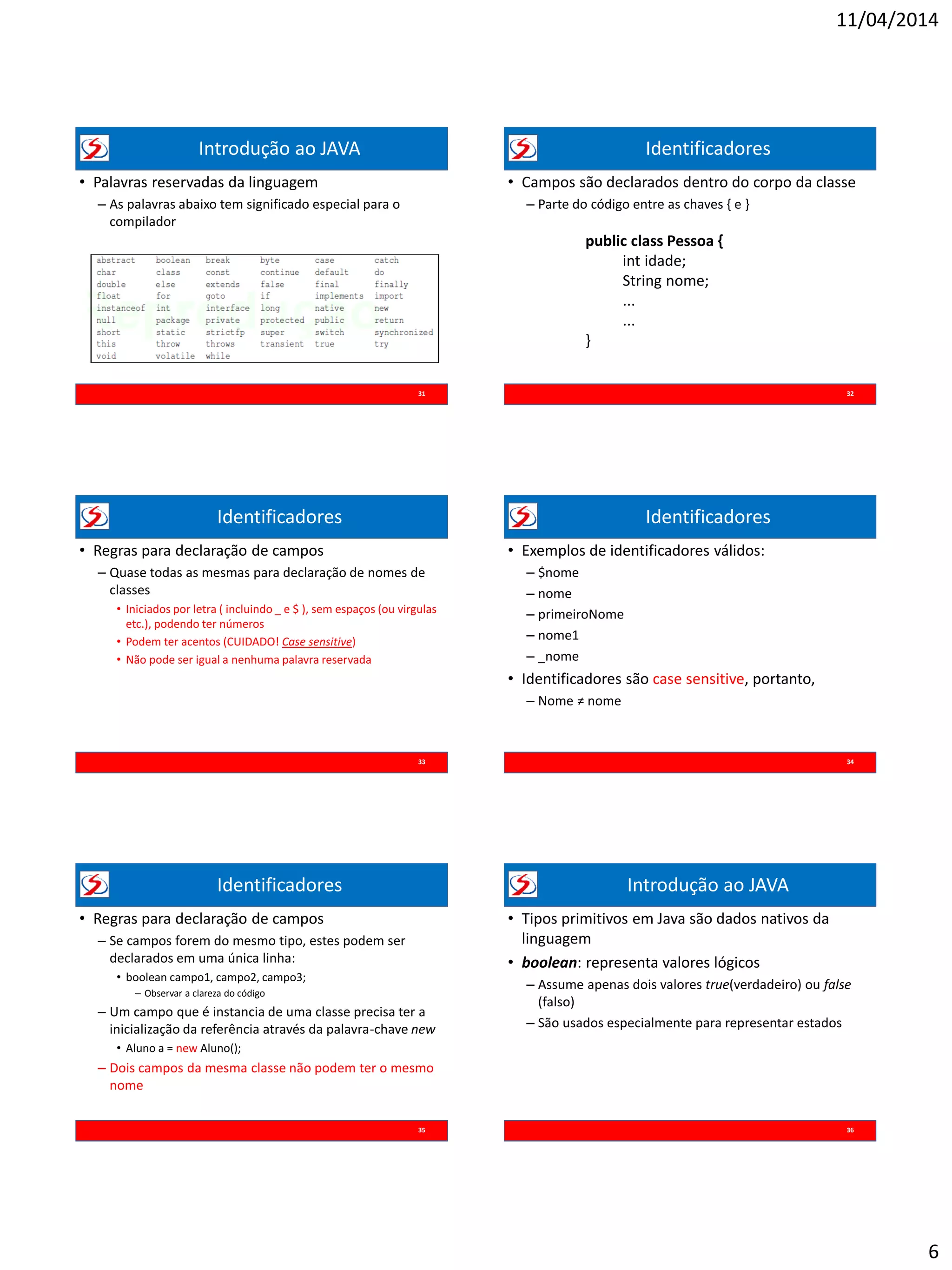 11/04/2014
6
Introdução ao JAVA
• Palavras reservadas da linguagem
– As palavras abaixo tem significado especial para o
compilador
31
Identificadores
• Campos são declarados dentro do corpo da classe
– Parte do código entre as chaves { e }
32
public class Pessoa {
int idade;
String nome;
...
...
}
Identificadores
• Regras para declaração de campos
– Quase todas as mesmas para declaração de nomes de
classes
• Iniciados por letra ( incluindo _ e $ ), sem espaços (ou virgulas
etc.), podendo ter números
• Podem ter acentos (CUIDADO! Case sensitive)
• Não pode ser igual a nenhuma palavra reservada
33
Identificadores
• Exemplos de identificadores válidos:
– $nome
– nome
– primeiroNome
– nome1
– _nome
• Identificadores são case sensitive, portanto,
– Nome ≠ nome
34
Identificadores
• Regras para declaração de campos
– Se campos forem do mesmo tipo, estes podem ser
declarados em uma única linha:
• boolean campo1, campo2, campo3;
– Observar a clareza do código
– Um campo que é instancia de uma classe precisa ter a
inicialização da referência através da palavra-chave new
• Aluno a = new Aluno();
– Dois campos da mesma classe não podem ter o mesmo
nome
35
Introdução ao JAVA
• Tipos primitivos em Java são dados nativos da
linguagem
• boolean: representa valores lógicos
– Assume apenas dois valores true(verdadeiro) ou false
(falso)
– São usados especialmente para representar estados
36
 