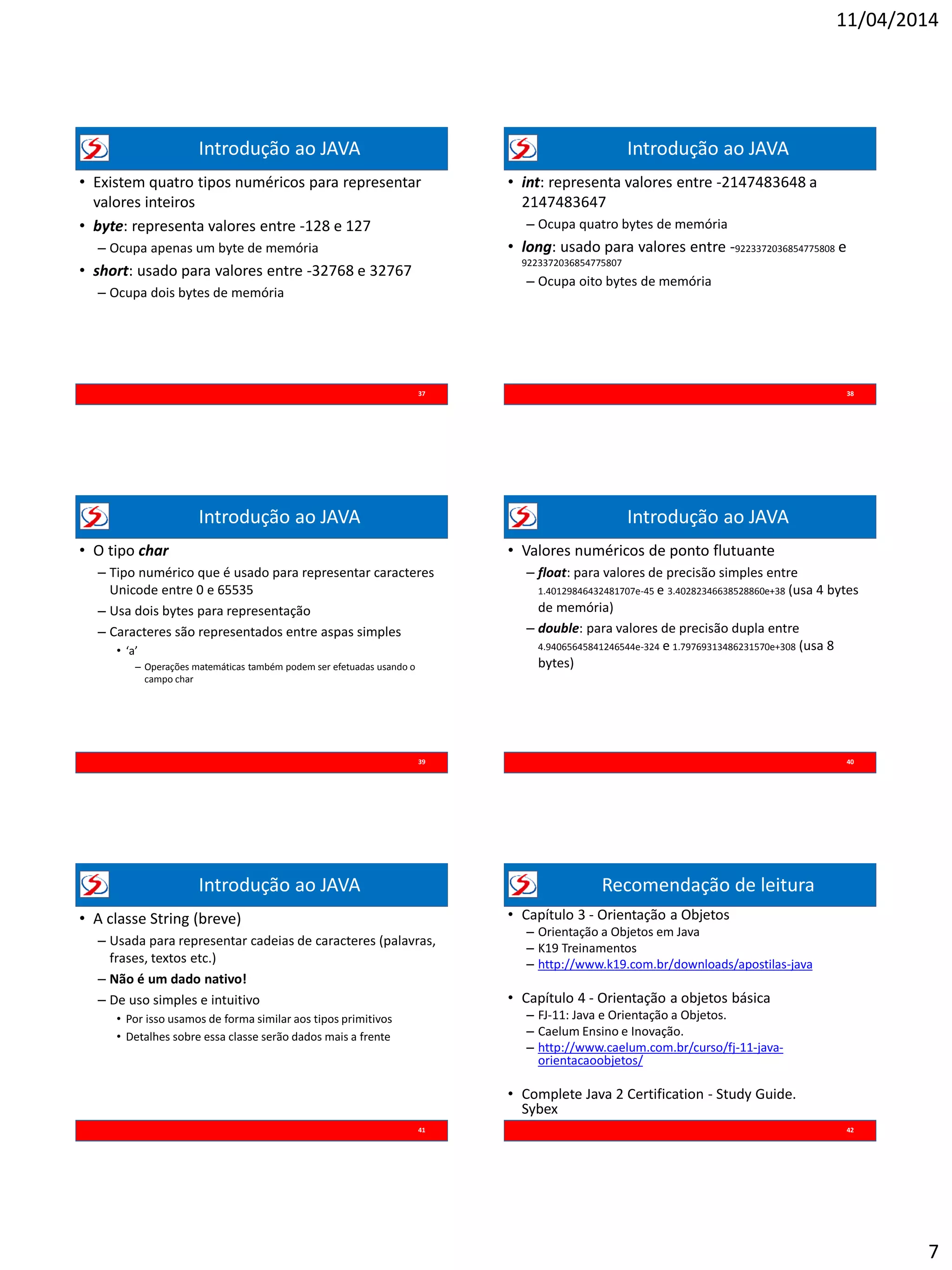 11/04/2014
7
Introdução ao JAVA
• Existem quatro tipos numéricos para representar
valores inteiros
• byte: representa valores entre -128 e 127
– Ocupa apenas um byte de memória
• short: usado para valores entre -32768 e 32767
– Ocupa dois bytes de memória
37
Introdução ao JAVA
• int: representa valores entre -2147483648 a
2147483647
– Ocupa quatro bytes de memória
• long: usado para valores entre -9223372036854775808 e
9223372036854775807
– Ocupa oito bytes de memória
38
Introdução ao JAVA
• O tipo char
– Tipo numérico que é usado para representar caracteres
Unicode entre 0 e 65535
– Usa dois bytes para representação
– Caracteres são representados entre aspas simples
• ‘a’
– Operações matemáticas também podem ser efetuadas usando o
campo char
39
Introdução ao JAVA
• Valores numéricos de ponto flutuante
– float: para valores de precisão simples entre
1.40129846432481707e-45 e 3.40282346638528860e+38 (usa 4 bytes
de memória)
– double: para valores de precisão dupla entre
4.94065645841246544e-324 e 1.79769313486231570e+308 (usa 8
bytes)
40
Introdução ao JAVA
• A classe String (breve)
– Usada para representar cadeias de caracteres (palavras,
frases, textos etc.)
– Não é um dado nativo!
– De uso simples e intuitivo
• Por isso usamos de forma similar aos tipos primitivos
• Detalhes sobre essa classe serão dados mais a frente
41
Recomendação de leitura
• Capítulo 3 - Orientação a Objetos
– Orientação a Objetos em Java
– K19 Treinamentos
– http://www.k19.com.br/downloads/apostilas-java
• Capítulo 4 - Orientação a objetos básica
– FJ-11: Java e Orientação a Objetos.
– Caelum Ensino e Inovação.
– http://www.caelum.com.br/curso/fj-11-java-
orientacaoobjetos/
• Complete Java 2 Certification - Study Guide.
Sybex
42
 