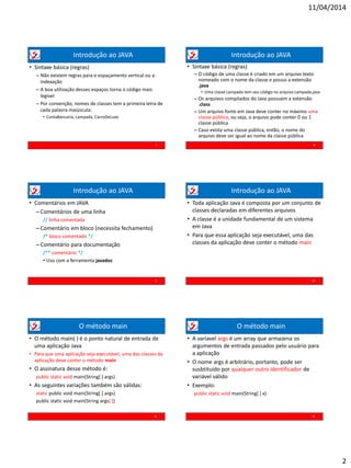 11/04/2014
2
Introdução ao JAVA
• Sintaxe básica (regras)
– Não existem regras para o espaçamento vertical ou a
indexação
– A boa utilização desses espaços torna o código mais
legível
– Por convenção, nomes de classes tem a primeira letra de
cada palavra maiúscula:
• ContaBancaria, Lampada, CarroDeLuxo
7
Introdução ao JAVA
• Sintaxe básica (regras)
– O código de uma classe é criado em um arquivo texto
nomeado com o nome da classe e possui a extensão
.java
• Uma classe Lampada tem seu código no arquivo Lampada.java
– Os arquivos compilados do Java possuem a extensão
.class
– Um arquivo fonte em Java deve conter no máximo uma
classe pública, ou seja, o arquivo pode conter 0 ou 1
classe pública
– Caso exista uma classe pública, então, o nome do
arquivo deve ser igual ao nome da classe pública
8
Introdução ao JAVA
• Comentários em JAVA
– Comentários de uma linha
// linha comentada
– Comentário em bloco (necessita fechamento)
/* bloco comentado */
–Comentário para documentação
/** comentário */
• Uso com a ferramenta javadoc
9
Introdução ao JAVA
• Toda aplicação Java é composta por um conjunto de
classes declaradas em diferentes arquivos
• A classe é a unidade fundamental de um sistema
em Java
• Para que essa aplicação seja executável, uma das
classes da aplicação deve conter o método main
10
O método main
• O método main( ) é o ponto natural de entrada de
uma aplicação Java
• Para que uma aplicação seja executável, uma das classes da
aplicação deve conter o método main
• O assinatura desse método é:
public static void main(String[ ] args)
• As seguintes variações também são válidas:
static public void main(String[ ] args)
public static void main(String args[ ])
11
O método main
• A varíavel args é um array que armazena os
argumentos de entrada passados pelo usuário para
a aplicação
• O nome args é arbitrário, portanto, pode ser
susbtituído por qualquer outro identificador de
variável válido
• Exemplo:
public static void main(String[ ] x)
12
 