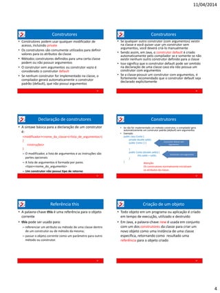 11/04/2014
4
Construtores
• Construtores podem usar qualquer modificador de
acesso, incluindo private
• Os construtores são comumente utilizados para definir
valores para os atributos da classe
• Métodos construtores definidos para uma certa classe
podem ou não possuir argumentos
• O construtor sem argumentos ou construtor vazio é
considerado o construtor default
• Se nenhum construtor for implementado na classe, o
compilador gerará automaticamente o construtor
padrão (default), que não possui argumentos
19
Construtores
• Se qualquer outro construtor (com argumentos) existir
na classe e você quiser usar um construtor sem
argumentos, você deverá criá-lo manualmente
• Sendo assim, em Java, o construtor default é criado
automaticamente pelo compilador se e somente se não
existir nenhum outro construtor definido para a classe
• Isso significa que o construtor default pode ser omitido
na declaração de uma classe caso ela não possua um
construtor com argumentos
• Se a classe possuir um construtor com argumentos, é
fortemente recomendado que o construtor default seja
declarado explicitamente
20
Declaração de construtores
• A sintaxe básica para a declaração de um construtor
é:
<modificador><nome_da_classe>(<lista_de_argumentos>)
{
<instruções>
}
– O modificador, a lista de argumentos e as instruções são
partes opcionais
– A lista de argumentos é formada por pares
<tipo><nome_do_argumento>
– Um construtor não possui tipo de retorno
21
Construtores
22
• Se não for implementado um método construtor, o compilador gera
automaticamente um construtor padrão (default) sem argumentos
• Exemplo:
public class Conta {
private double saldo;
public Conta ( ) {
}
public Conta (double saldo) {
this.saldo = saldo;
}
}
Construtor default sem
argumentos
Construtor com argumento
Atenção:
Os construtores normalmente inicializam
os atributos da classe.
Referência this
23
• A palavra-chave this é uma referência para o objeto
corrente
• this pode ser usado para:
– referenciar um atributo ou método de uma classe dentro
de um construtor ou de método da mesma;
– passar o objeto corrente como um parâmetro para outro
método ou construtor.
Criação de um objeto
• Todo objeto em um programa ou aplicação é criado
em tempo de execução, utilizado e destruído
• Em Java, a palavra-chave new é usada em conjunto
com um dos construtores da classe para criar um
novo objeto como uma instância de uma classe
específica, retornando como resultado uma
referência para o objeto criado
24
 