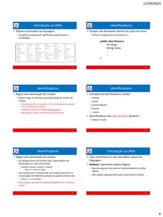 11/04/2014
6
Introdução ao JAVA
• Palavras reservadas da linguagem
– As palavras abaixo tem significado especial para o
compilador
31
Identificadores
• Campos são declarados dentro do corpo da classe
– Parte do código entre as chaves { e }
32
public class Pessoa {
int idade;
String nome;
...
...
}
Identificadores
• Regras para declaração de campos
– Quase todas as mesmas para declaração de nomes de
classes
• Iniciados por letra ( incluindo _ e $ ), sem espaços (ou virgulas
etc.), podendo ter números
• Podem ter acentos (CUIDADO! Case sensitive)
• Não pode ser igual a nenhuma palavra reservada
33
Identificadores
• Exemplos de identificadores válidos:
– $nome
– nome
– primeiroNome
– nome1
– _nome
• Identificadores são case sensitive, portanto,
– Nome ≠ nome
34
Identificadores
• Regras para declaração de campos
– Se campos forem do mesmo tipo, estes podem ser
declarados em uma única linha:
• boolean campo1, campo2, campo3;
– Observar a clareza do código
– Um campo que é instancia de uma classe precisa ter a
inicialização da referência através da palavra-chave new
• Aluno a = new Aluno();
– Dois campos da mesma classe não podem ter o mesmo
nome
35
Introdução ao JAVA
• Tipos primitivos em Java são dados nativos da
linguagem
• boolean: representa valores lógicos
– Assume apenas dois valores true(verdadeiro) ou false
(falso)
– São usados especialmente para representar estados
36
 