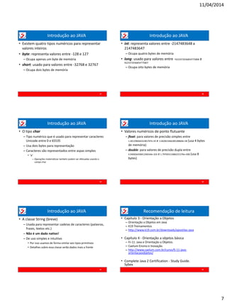 11/04/2014
7
Introdução ao JAVA
• Existem quatro tipos numéricos para representar
valores inteiros
• byte: representa valores entre -128 e 127
– Ocupa apenas um byte de memória
• short: usado para valores entre -32768 e 32767
– Ocupa dois bytes de memória
37
Introdução ao JAVA
• int: representa valores entre -2147483648 a
2147483647
– Ocupa quatro bytes de memória
• long: usado para valores entre -9223372036854775808 e
9223372036854775807
– Ocupa oito bytes de memória
38
Introdução ao JAVA
• O tipo char
– Tipo numérico que é usado para representar caracteres
Unicode entre 0 e 65535
– Usa dois bytes para representação
– Caracteres são representados entre aspas simples
• ‘a’
– Operações matemáticas também podem ser efetuadas usando o
campo char
39
Introdução ao JAVA
• Valores numéricos de ponto flutuante
– float: para valores de precisão simples entre
1.40129846432481707e-45 e 3.40282346638528860e+38 (usa 4 bytes
de memória)
– double: para valores de precisão dupla entre
4.94065645841246544e-324 e 1.79769313486231570e+308 (usa 8
bytes)
40
Introdução ao JAVA
• A classe String (breve)
– Usada para representar cadeias de caracteres (palavras,
frases, textos etc.)
– Não é um dado nativo!
– De uso simples e intuitivo
• Por isso usamos de forma similar aos tipos primitivos
• Detalhes sobre essa classe serão dados mais a frente
41
Recomendação de leitura
• Capítulo 3 - Orientação a Objetos
– Orientação a Objetos em Java
– K19 Treinamentos
– http://www.k19.com.br/downloads/apostilas-java
• Capítulo 4 - Orientação a objetos básica
– FJ-11: Java e Orientação a Objetos.
– Caelum Ensino e Inovação.
– http://www.caelum.com.br/curso/fj-11-java-
orientacaoobjetos/
• Complete Java 2 Certification - Study Guide.
Sybex
42
 